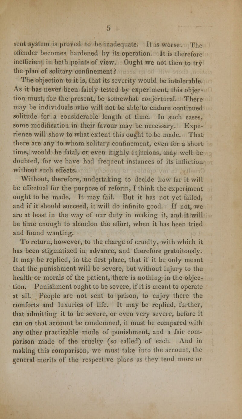 sent system is proved to be inadequate. It is worse. I offender becomes hardened by its operation. It is therefore inefficient in both points of view. Ought we not then to try the plan of solitary confinement? The objection to it is, that its severity would be intolerable. As it has never been fairly tested by experiment, this objec- tion must, for the present, be somewhat conjectural. There may be individuals who will not be able to endure continued solitude for a considerable length of time. In such cases, some modification in their favour may be necessary. Expe- rience will show to what extent this ought to be made. That there are any to whom solitary confinement, even for a short time, would be fatal, or even highly injurious, may well be doubted, for we have had frequent instances of its infliction without such effects. Without, therefore, undertaking to decide how far it will be effectual for the purpose of reform, I think the experiment ought to be made. It may fail. But it has not yet failed, and if it should succeed, it will do infinite good. If not, we are at least in the way of our duty in making it, and it will be time enough to abandon the effort, when it has been tried and found wanting. To return, however, to the charge of cruelty, with which it has been stigmatized in advance, and therefore gratuitously. It may be replied, in the first place, that if it be only meant that the punishment will be severe, but without injury to the health or morals of the patient, there is nothing in the objec- tion. Punishment ought to be severe, if it is meant to operate at all. People are not sent to prison, to enjoy there the comforts and luxuries of life. It may be replied, further, that admitting it to be severe, or even very severe, before it can on that account be condemned, it must be compared with any other practicable mode of punishment, and a fair com- parison made of the cruelty (so called) of each. And in making this comparison, we must take into the account, the general merits of the respective plans as they tend more or