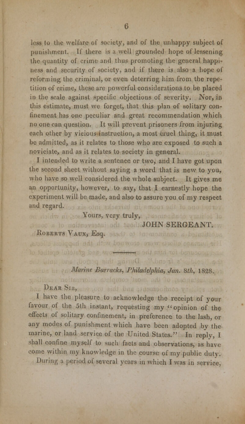 less to the welfare of society, and of the unhappy subject of punishment. If there is a well grounded hope of lessening the quantity of crime and thus promoting the general happi- ness and security of society, and if there is also a hope of reforming the criminal, or even deterring him from the repe- tition of crime, these are powerful considerations to be placed in the scale against specific objections of severity. Nor, in this estimate, must we forget, that this plan of solitary con- finement has one peculiar and great recommendation which no one can question. It will prevent prisoners from injuring each other by vicious instruction, a most cruel thing, it must be admitted, as it relates to those who are exposed to such a noviciate, and as it relates to society in general. I intended to write a sentence or two, and I have got upon the second sheet without saying a word that is new to you, who have so well considered the whole subject. It gives me an opportunity, however, to say, that I earnestly hope the experiment will be made, and also to assure you of my respect and regard. Yours, very truly, JOHN SERGEANT. Roberts Vaux, Esq. Marine Barracks, Philadelphia, Jan. 8th, 1828. Dear Sir, I have the pleasure to acknowledge the receipt of your favour of the 5th instant, requesting my  opinion of the effects of solitary confinement, in preference to the lash, or any modes of punishment which have been adopted by the marine, or land service of the United States. In reply, I shall confine myself to such facts and observations, as have come within my knowledge in the course of my public duty. During a period of several years in which I was in service,