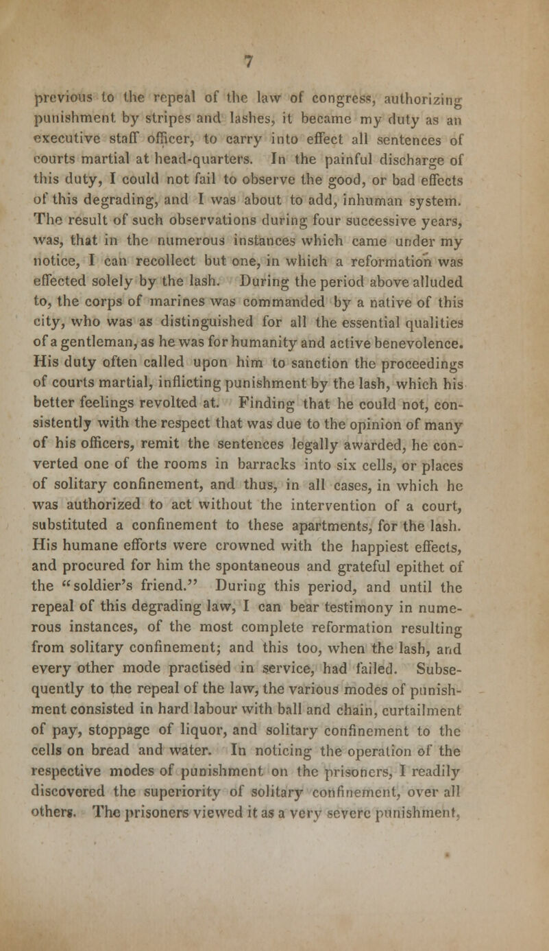 previous to the repeal of the law of congress, authorizing punishment by stripes and lashes, it became my duty as an executive staff officer, to carry into effect all sentences of courts martial at head-quarters. In the painful discharge of this duty, I could not fail to observe the good, or bad effects of this degrading, and I was about to add, inhuman system. The result of such observations during four successive years, was, that in the numerous instances which came under my notice, I can recollect but one, in which a reformation was effected solely by the lash. During the period above alluded to, the corps of marines was commanded by a native of this city, who was as distinguished for all the essential qualities of a gentleman, as he was for humanity and active benevolence. His duty often called upon him to sanction the proceedings of courts martial, inflicting punishment by the lash, which his better feelings revolted at. Finding that he could not, con- sistently with the respect that was due to the opinion of many of his officers, remit the sentences legally awarded, he con- verted one of the rooms in barracks into six cells, or places of solitary confinement, and thus, in all cases, in which he was authorized to act without the intervention of a court, substituted a confinement to these apartments, for the lash. His humane efforts were crowned with the happiest effects, and procured for him the spontaneous and grateful epithet of the soldier's friend. During this period, and until the repeal of this degrading law, I can bear testimony in nume- rous instances, of the most complete reformation resulting from solitary confinement; and this too, when the lash, and every other mode practised in service, had failed. Subse- quently to the repeal of the law, the various modes of punish- ment consisted in hard labour with ball and chain, curtailment of pay, stoppage of liquor, and solitary confinement to the cells on bread and water. In noticing the operation of the respective modes of punishment on the prisoners, I readily discovered the superiority of solitary confinement, over all others. The prisoners viewed it as a very severe punishment.