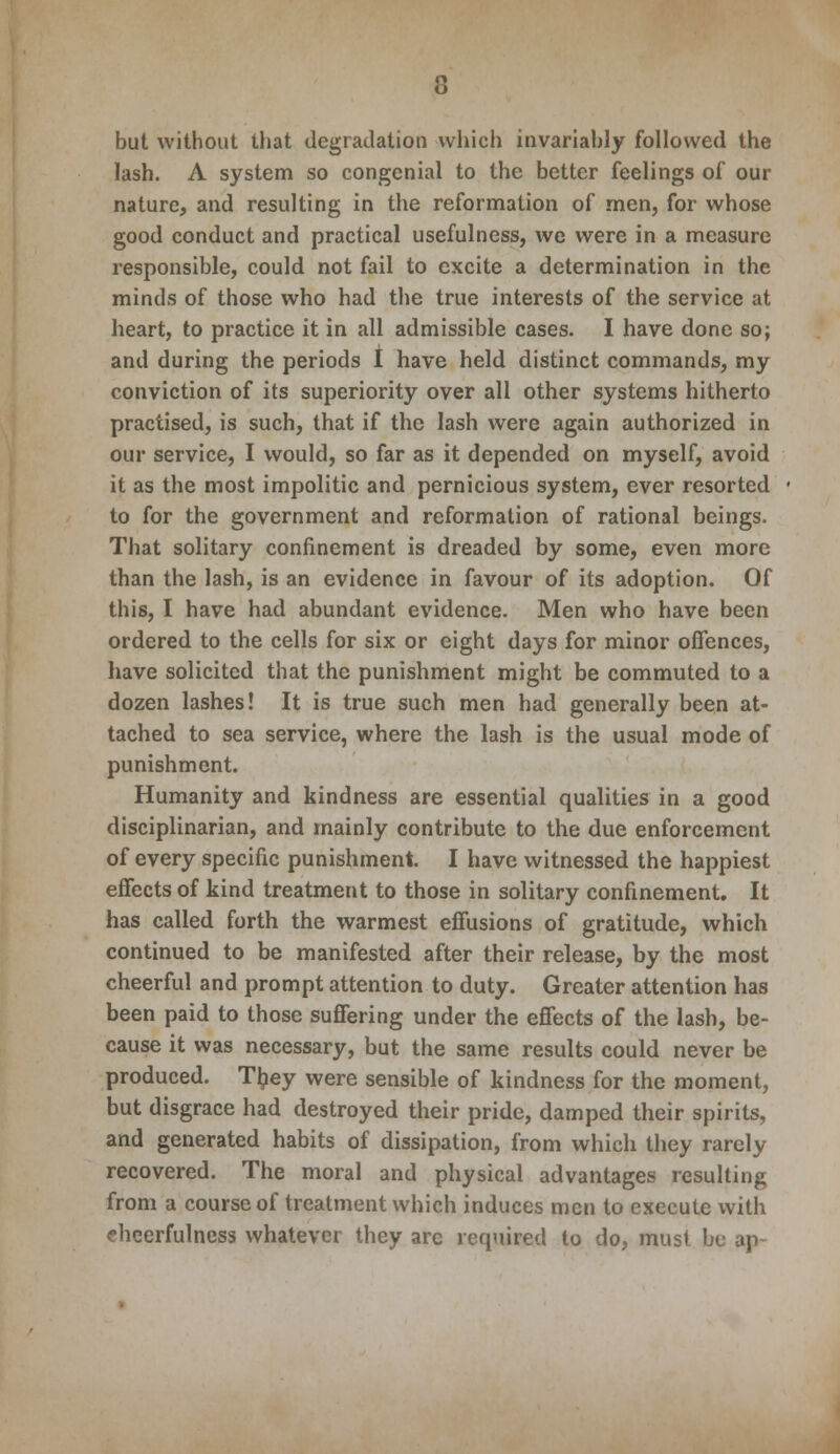 but without that degradation which invariably followed the lash. A system so congenial to the better feelings of our nature, and resulting in the reformation of men, for whose good conduct and practical usefulness, we were in a measure responsible, could not fail to excite a determination in the minds of those who had the true interests of the service at heart, to practice it in all admissible cases. I have done so; and during the periods I have held distinct commands, my conviction of its superiority over all other systems hitherto practised, is such, that if the lash were again authorized in our service, I would, so far as it depended on myself, avoid it as the most impolitic and pernicious system, ever resorted to for the government and reformation of rational beings. That solitary confinement is dreaded by some, even more than the lash, is an evidence in favour of its adoption. Of this, I have had abundant evidence. Men who have been ordered to the cells for six or eight days for minor offences, have solicited that the punishment might be commuted to a dozen lashes! It is true such men had generally been at- tached to sea service, where the lash is the usual mode of punishment. Humanity and kindness are essential qualities in a good disciplinarian, and mainly contribute to the due enforcement of every specific punishment. I have witnessed the happiest effects of kind treatment to those in solitary confinement. It has called forth the warmest effusions of gratitude, which continued to be manifested after their release, by the most cheerful and prompt attention to duty. Greater attention has been paid to those suffering under the effects of the lash, be- cause it was necessary, but the same results could never be produced. They were sensible of kindness for the moment, but disgrace had destroyed their pride, damped their spirits, and generated habits of dissipation, from which they rarely recovered. The moral and physical advantages resulting from a course of treatment which induces men to execute with cheerfulness whatever they arc required to do, must be ap-