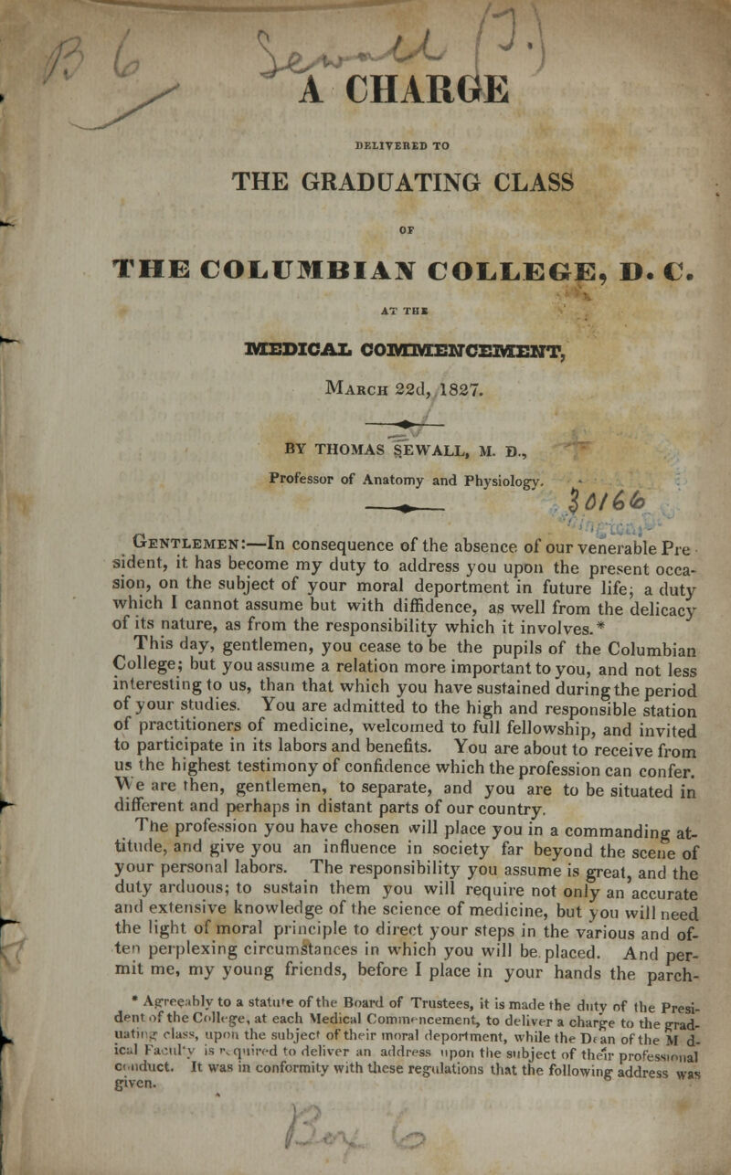 k CHARGE DELIVERED TO THE GRADUATING CLASS THE COL.UMBIAX COLLEGE, D. C. AT THE MEDICAL COIYTIVIEIMCEMENT, March 22d,1827. BY THOMAS §EWALL, M. D., Professor of Anatomy and Physiology. itiik. Gentlemen:—In consequence of the absence of our venerable Pre sident, it has become my duty to address you upon the present occa- sion, on the subject of your moral deportment in future life; a duty which I cannot assume but with diffidence, as well from the delicacy of its nature, as from the responsibility which it involves.* This day, gentlemen, you cease to be the pupils of the Columbian College; but you assume a relation more important to you, and not less interesting to us, than that which you have sustained during the period of your studies. You are admitted to the high and responsible station of practitioners of medicine, welcomed to full fellowship, and invited to participate in its labors and benefits. You are about to receive from us the highest testimony of confidence which the profession can confer. We are then, gentlemen, to separate, and you are to be situated in different and perhaps in distant parts of our country. The profession you have chosen will place you in a commanding at- titude, and give you an influence in society far beyond the scene of your personal labors. The responsibility you assume is great and the duty arduous; to sustain them you will require not only an'accurate and extensive knowledge of the science of medicine, but you will need the light of moral principle to direct your steps in the various and of- ten perplexing circumstances in which you will be placed. And per- mit me, my young friends, before I place in your hands the parch- • Aprrre.thly to a statute of the Board of Trustees, it is made the duty of the Presi- dent of the College, at each Medical Commencement, to deliver a charge to the grad- uating class, upon the subject of their moral deportment, while the Dean of the M d- icul Factd'y is required to deliver an address upon the subject of their professional ct.nduct. It was in conformity with these regulations that the following address was given.