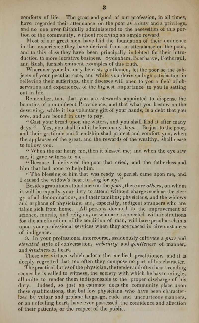 have regarded their attendance on the poor as a duty and a privilege, and no one ever faithfully administered to the necessities of this por- tion of the community, without receiving an ample reward. Most of our great men have laid the foundation of their eminence in the experience they have derived from an attendance on the poor, and to this class they have been principally indebted for their intro- duction to more lucrative business. Sydenham, Boerhaave, Fothergill, and Rush, furnish eminent examples of this truth. Wherever your lot may be cast, gentlemen, let the poor be the sub- jects of your peculiar care, and while you derive a high satisfaction in relieving their sufferings, their diseases will open to you a field of ob- servation and experience, of the highest importance to you in setting out in life. Remember, too, that you are stewards appointed to dispense the bounties of a munificent Providence, and that what you bestow on the deserving, while it is a voluntary gift of your hands, is a debt that you owe, and are bound in duty to pay.  Cast your bread upon ihe waters, and you shall find it after many days. Yes, you shall find it before many days. Be just to the poor, and their gratitude and friendship shall protect and comfort you, when the applauses of the great, and the rewards of the wealthy, shall cease to follow you.  When the ear heard me, then it blessed me; and when the eye saw me, it gave witness to me. Because 1 delivered the poor that cried, and the fatherless and him that had none to help him.  The blessing of him that was ready to perish came upon me, and I caused the widow's heart to sing for joy. Besides gratuitous attendance on the poor^ there are others, on whom it will be equally your duty to attend without charge: such as the cler- gy of ail denominations, arid their families; physicians, and the widows and orphans of physicians; and, especially, indigent strangers who are ta! en sick from home. All persons devoted to the improvement of science, morals, and religion, or who are connected with institutions for the amelioration of the condition of man, will have peculiar claims upon your professional services when they are placed in circumstances of indigence. 3. In your professional intercourse, assiduously cultivate apureand. elevated style of conversation, urbanity and gentleness of manner, and kindness of heart. These are virtues which adorn the medical practitioner, and it is deeply regretted that too often they compose no part of his character. Thepracticaldutiesof the physician, thetenderandoften heart-rending scenes he is called to witness, the society with which he has to mingle, all unite to render them indispensable to the proper discharge of his duty. Indeed, so just an estimate does the community place upon these qualifications, that but few physicians who have been character- ized by vulgar and profane language, rude and uncourteous manners, or an unfeeling heart, have ever possessed the confidence and affection of their patients, or the respect of the public.