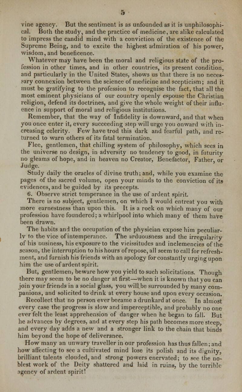 vine agency. But the sentiment is as unfounded as it is unphilosophi- cal. Both the study, and the practice of medicine, are alike calculated to impress the candid mind with a conviction of the existence of the Supreme Being, and to excite the highest admiration of his power, wisdom, and beneficence. Whatever may have been the moral and religious state of the pro- fession in other times, and in other countries, its present condition., and particularly in the United States, shows us that there is no neces- sary connexion between the science of medicine and scepticism; and it must be gratifying to the profession to recognise the fact, that all the most eminent physicians of our country openly espouse the Christian religion, defend its doctrines, and give the whole weight of their influ- ence in support of moral and religious institutions. Remember, that the way of Infidelity is downward, and that when you once enter it, every succeeding step will urge you onward with in- creasing celerity. Few have trod this dark and fearful path, and re- turned to warn others of its fatal termination. Flee, gentlemen, that chilling system of philosophy, which sees in the universe no design, in adversity no tendency to good, in futurity no gleams of hope, and in heaven no Creator, Benefactor, Father, or Judge. Study daily the oracles of divine truth; and, while you examine the pages of the sacred volume, open your minds to the conviction of its evidences, and be guided by its precepts. 6. Observe strict temperance in the use of ardent spirit. There is no subject, gentlemen, on which I would entreat you with more earnestness than upon this. It is a rock on which many of our profession have foundered; a whirlpool into which many of them have been drawn. The habits and the occupation of the physician expose him peculiar- ly to the vice of intemperance. The arduousness and the irregularity of his ousiness, his exposure to the vicissitudes and inclemencies of the season, the interruption to his hours of repose, all seem to call for refresh- ment, and furnish his friends with an apology for constantly urging upon him the use of ardent spirit. But, gentlemen, beware how you yield to such solicitations. Though there may seem to be no danger at first—when it is known that you can join your friends in a social glass, you will be surrounded by many com- panions, and solicited to drink at every house and upon every occasion. Recollect that no person ever became a drunkard at once. In almost every case the progress is slow and imperceptible, and probably no one ever felt the least apprehension of danger when he began to fall. But he advances by degrees, and at every step his path becomes more steep, and every day adds a new and a stronger link to the chain that binds him beyond the hope of deliverance. How many an unwary traveller in our profession has thus fallen; and how affecting to see a cultivated mind lose its polish and its dignity, brilliant talents clouded, and strong powers enervated; to see the no- blest work of the Deity shattered and laid in ruins, by the terrible ngency of ardent spirit!