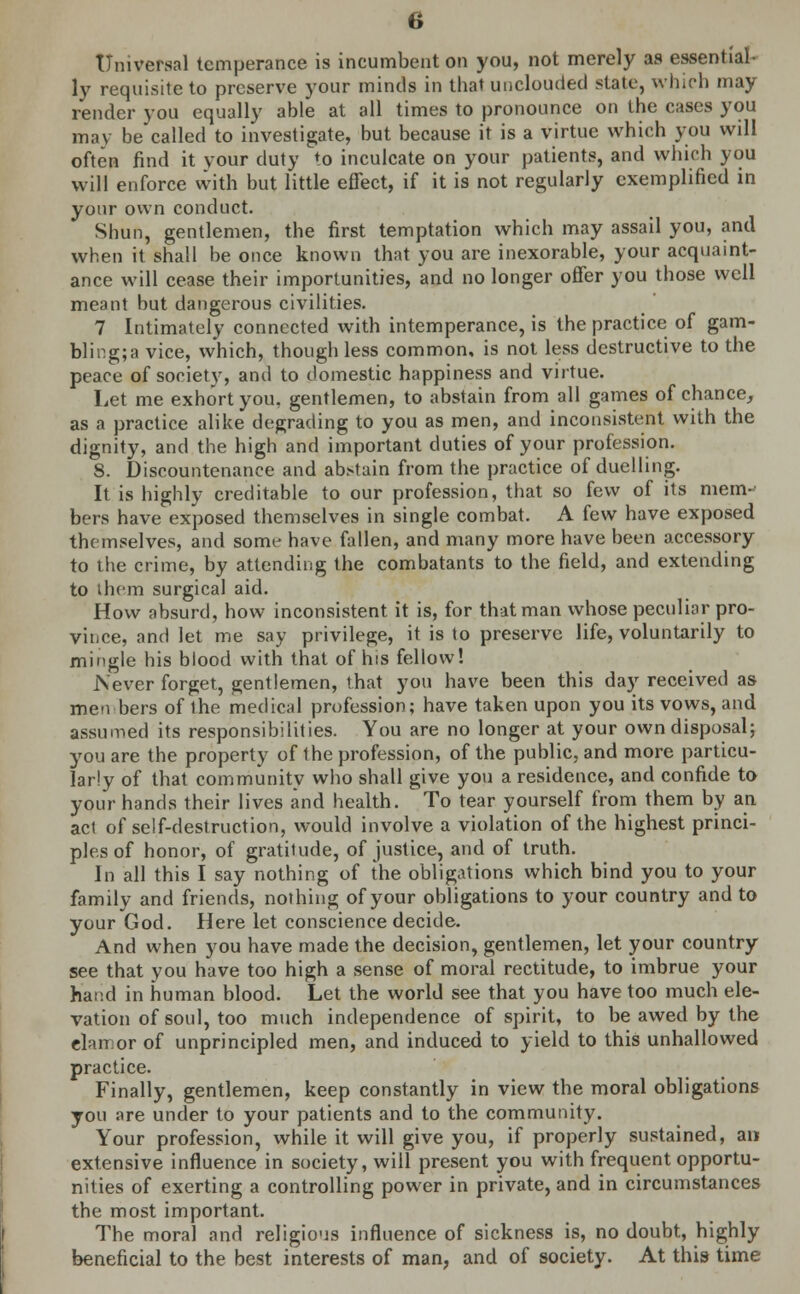 Universal temperance is incumbent on you, not merely as essential- ly requisite to preserve your minds in that unclouded state, which may render you equally able at all times to pronounce on the cases you may becalled to investigate, but because it is a virtue which you will often find it vour duty to inculcate on your patients, and which you will enforce with but little effect, if it is not regularly exemplified in your own conduct. Shun, gentlemen, the first temptation which may assail you, and when it shall be once known that you are inexorable, your acquaint- ance will cease their importunities, and no longer offer you those well meant but dangerous civilities. 7 Intimately connected with intemperance, is the practice of gam- bling;a vice, which, though less common, is not less destructive to the peace of society, and to domestic happiness and virtue. Let me exhort you, gentlemen, to abstain from all games of chance, as a practice alike degrading to you as men, and inconsistent with the dignity, and the high and important duties of your profession. 8. Discountenance and abstain from the practice of duelling. It is highly creditable to our profession, that so few of its mem-- bers have exposed themselves in single combat. A few have exposed themselves, and some have fallen, and many more have been accessory to the crime, by attending the combatants to the field, and extending to them surgical aid. How absurd, how inconsistent it is, for that man whose peculiar pro- vince, and let me say privilege, it is to preserve life, voluntarily to mingle his blood with that of his fellow! Never forget, gentlemen, that you have been this day received as men bers of the medical profession; have taken upon you its vows, and assumed its responsibilities. You are no longer at your own disposal; you are the property of the profession, of the public, and more particu- larly of that community who shall give you a residence, and confide to your hands their lives and health. To tear yourself from them by an act of self-destruction, would involve a violation of the highest princi- ples of honor, of gratitude, of justice, and of truth. In all this I say nothing of the obligations which bind you to your family and friends, nothing of your obligations to your country and to your God. Here let conscience decide. And when you have made the decision, gentlemen, let your country see that you have too high a sense of moral rectitude, to imbrue your hand in human blood. Let the world see that you have too much ele- vation of soul, too much independence of spirit, to be awed by the clamor of unprincipled men, and induced to yield to this unhallowed practice. Finally, gentlemen, keep constantly in view the moral obligations you are under to your patients and to the community. Your profession, while it will give you, if properly sustained, an extensive influence in society, will present you with frequent opportu- nities of exerting a controlling power in private, and in circumstances the most important. The moral and religious influence of sickness is, no doubt, highly beneficial to the best interests of man, and of society. At this time