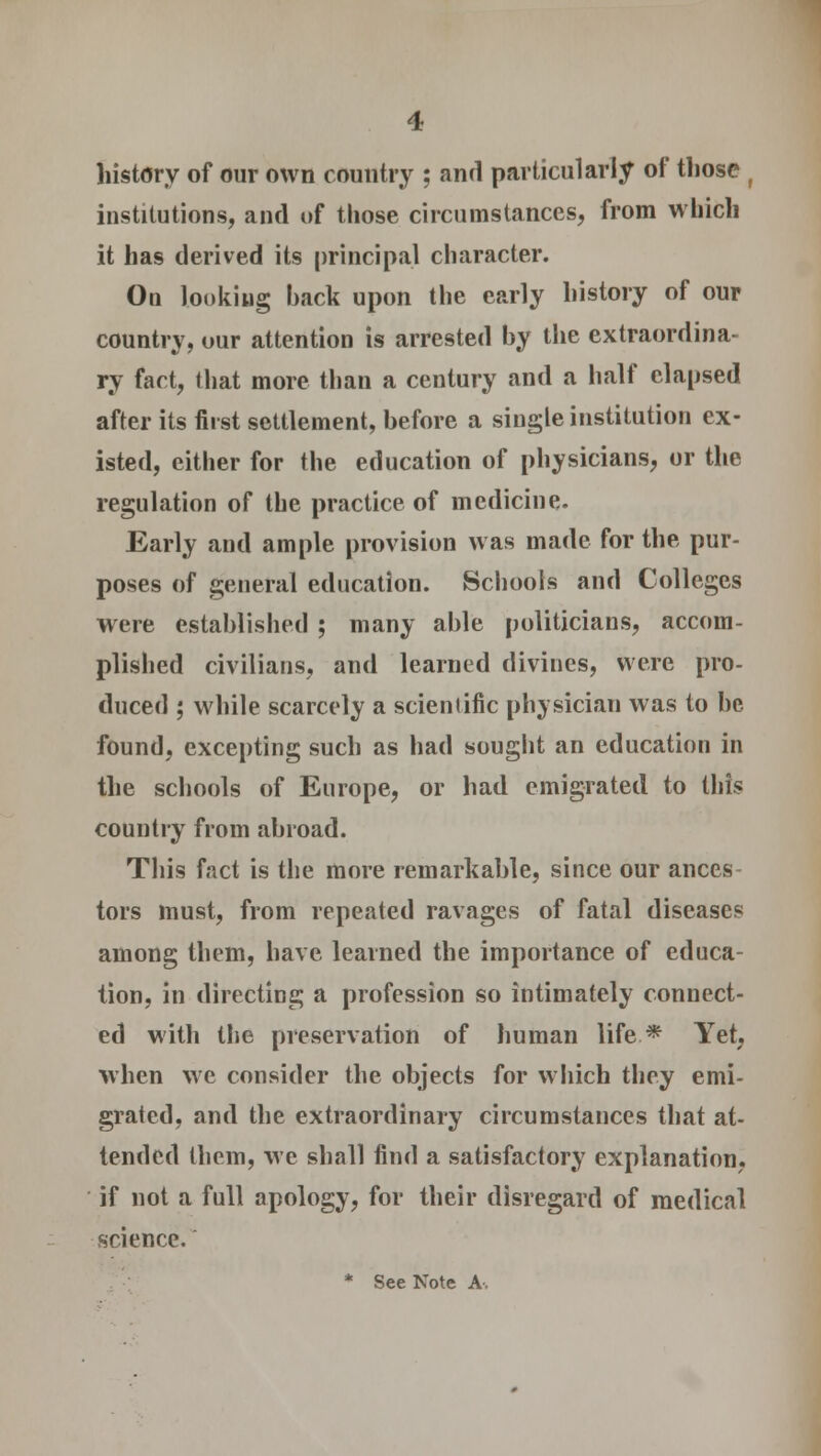 history of our own country ; and particularly of those ( institutions, and of those circumstances, from which it has derived its principal character. On looking back upon the early history of our country, our attention is arrested by the extraordina- ry fact, that more than a century and a half elapsed after its first settlement, before a single institution ex- isted, either for the education of physicians, or the regulation of the practice of medicine. Early and ample provision was made for the pur- poses of general education. Schools and Colleges were established ; many able politicians, accom- plished civilians, and learned divines, were pro- duced ; while scarcely a scientific physician was to be found, excepting such as had sought an education in the schools of Europe, or had emigrated to this country from abroad. This fact is the more remarkable, since our ances tors must, from repeated ravages of fatal diseases among them, have learned the importance of educa- tion, in directing a profession so intimately connect- ed with the preservation of human life* Yet, when we consider the objects for which they emi- grated, and the extraordinary circumstances that at- tended them, we shall find a satisfactory explanation, if not a full apology, for their disregard of medical science.'