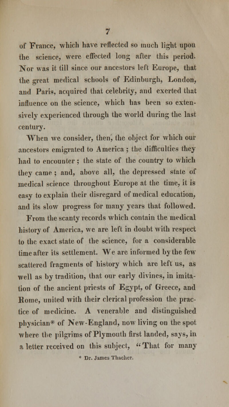 of France, which have reflected so much light upon the science, were effected long after this period. Nor was it till since our ancestors left Europe, that the great medical schools of Edinburgh, London, and Paris, acquired that celebrity, and exerted that influence on the science, which has been so exten- sively experienced through the world during the last century. When we consider, then, the object for which our ancestors emigrated to America ; the difficulties they had to encounter; the state of the country to which they came ; and, above all, the depressed state of medical science throughout Europe at the time, it is easy to explain their disregard of medical education, and its slow progress for many years that followed. From the scanty records which contain the medical history of America, we are left in doubt with respect to the exact state of the science, for a considerable time after its settlement. We are informed by the few scattered fragments of history which are left us, as well as by tradition, that our early divines, in imita- tion of the ancient priests of Egypt, of Greece, and Kome, united with their clerical profession the prac- tice of medicine. A venerable and distinguished physician* of New-England, now living on the spot where the pilgrims of Plymouth first landed, says, in a letter received on this subject,  That for many * Dr. James Thacher.