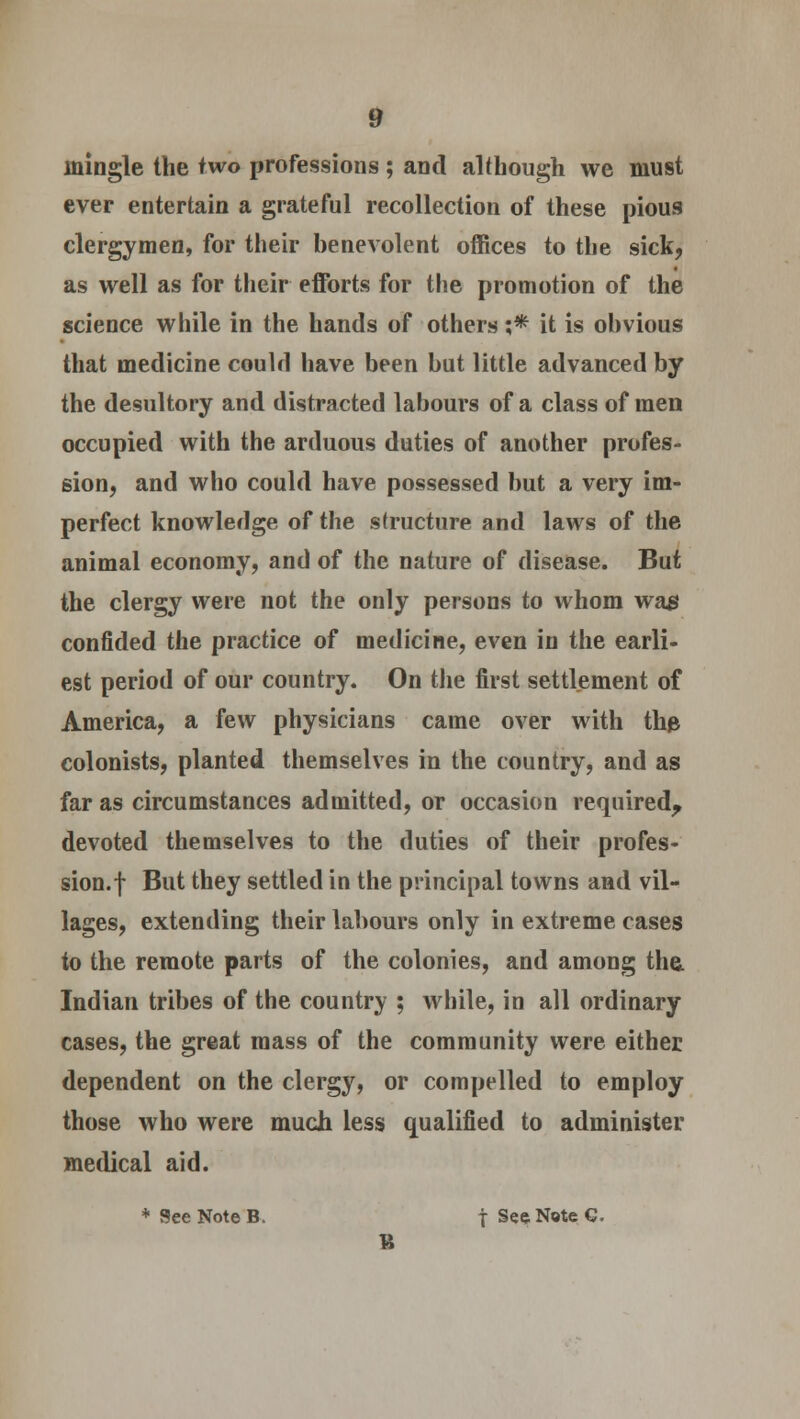 mingle the two professions; and although we must ever entertain a grateful recollection of these pious clergymen, for their benevolent offices to the sick, as well as for their efforts for the promotion of the science while in the hands of others ;* it is obvious that medicine could have been but little advanced by the desultory and distracted labours of a class of men occupied with the arduous duties of another profes- sion, and who could have possessed but a very im- perfect knowledge of the structure and laws of the animal economy, and of the nature of disease. But the clergy were not the only persons to whom wag confided the practice of medicine, even in the earli- est period of our country. On the first settlement of America, a few physicians came over with the colonists, planted themselves in the country, and as far as circumstances admitted, or occasion required, devoted themselves to the duties of their profes- sion.! Bui they settled in the principal towns and vil- lages, extending their labours only in extreme cases to the remote parts of the colonies, and among the. Indian tribes of the country ; while, in all ordinary cases, the great mass of the community were either dependent on the clergy, or compelled to employ those who were much less qualified to administer medical aid. * See Note B. | See Note 6. B