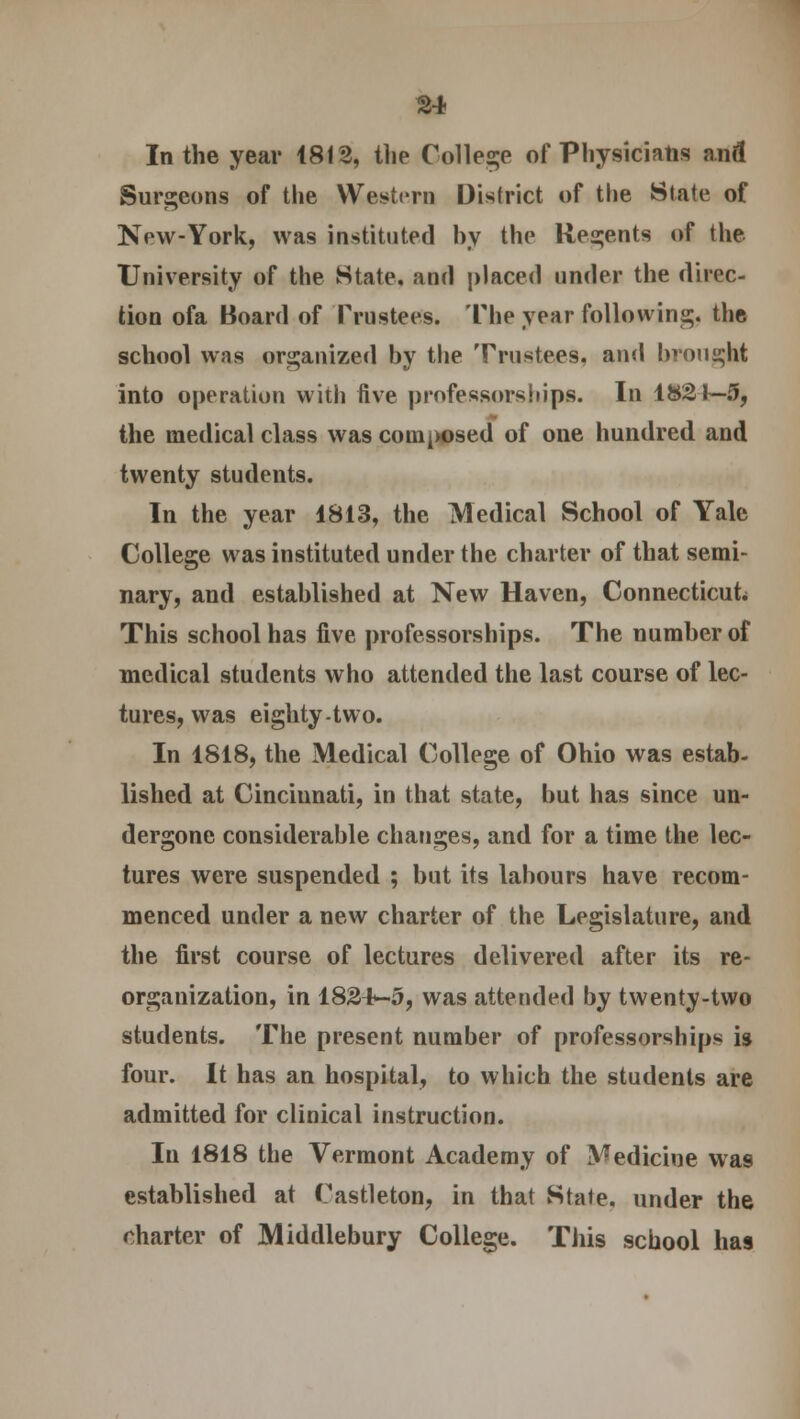 In the year 1812, the College of Physicians and Surgeons of the Western District of the State of New-York, was instituted by the Regents of the University of the State, and placed under the direc- tion ofa Board of Trustees. The year following, the school was organized by the Trustees, and brought into operation with five professorships. In 1821—5, the medical class was coin^sed of one hundred and twenty students. In the year 1813, the Medical School of Yale College was instituted under the charter of that semi- nary, and established at New Haven, Connecticut This school has five professorships. The number of medical students who attended the last course of lec- tures, was eighty-two. In 1818, the Medical College of Ohio was estab- lished at Cincinnati, in that state, but has since un- dergone considerable changes, and for a time the lec- tures were suspended ; but its labours have recom- menced under a new charter of the Legislature, and the first course of lectures delivered after its re- organization, in 182t-5, was attended by twenty-two students. The present number of professorships is four. It has an hospital, to which the students are admitted for clinical instruction. In 1818 the Vermont Academy of Medicine was established at Castleton, in that State, under the charter of Middlebury College. This school has