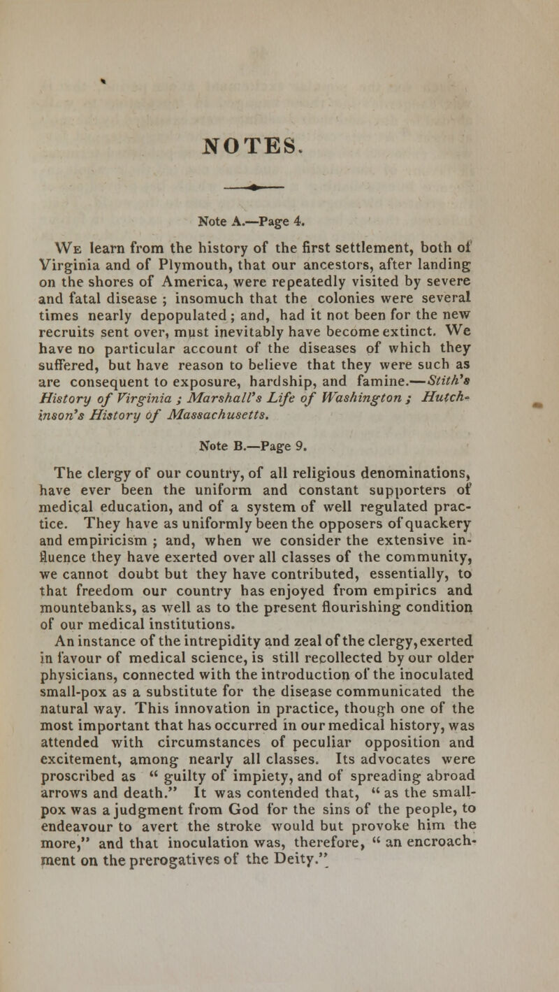 NOTES Note A.—Page 4. We learn from the history of the first settlement, both of Virginia and of Plymouth, that our ancestors, after landing on the shores of America, were repeatedly visited by severe and fatal disease ; insomuch that the colonies were several times nearly depopulated ; and, had it not been for the new recruits sent over, must inevitably have become extinct. We have no particular account of the diseases of which they suffered, but have reason to believe that they were such as are consequent to exposure, hardship, and famine.—Stith's History of Virginia ; Marshall's Life of Washington ; Hutch' inson's History of Massachusetts. Note B.—Page 9. The clergy of our country, of all religious denominations, have ever been the uniform and constant supporters of medical education, and of a system of well regulated prac- tice. They have as uniformly been the opposers of quackery and empiricism ; and, when we consider the extensive in- fluence they have exerted over all classes of the community, we cannot doubt but they have contributed, essentially, to that freedom our country has enjoyed from empirics and mountebanks, as well as to the present flourishing condition of our medical institutions. An instance of the intrepidity and zeal of the clergy, exerted in favour of medical science, is still recollected by our older physicians, connected with the introduction of the inoculated small-pox as a substitute for the disease communicated the natural way. This innovation in practice, though one of the most important that has occurred in our medical history, was attended with circumstances of peculiar opposition and excitement, among nearly all classes. Its advocates were proscribed as  guilty of impiety, and of spreading abroad arrows and death. It was contended that,  as the small- pox was a judgment from God for the sins of the people, to endeavour to avert the stroke would but provoke him the more, and that inoculation was, therefore,  an encroach- ment on the prerogatives of the Deity.