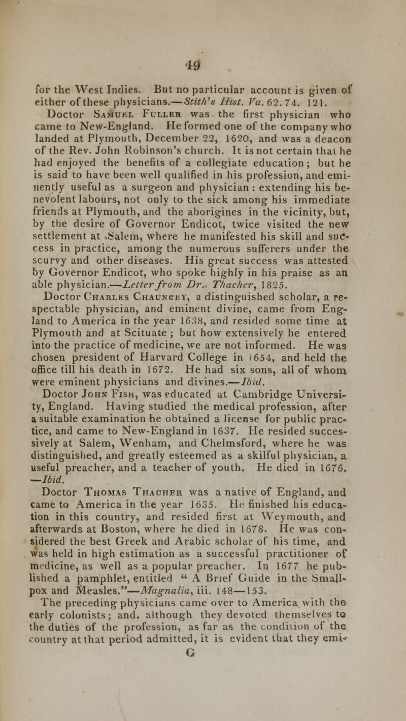 19 for the West Indies. But no particular account is given of either of these physicians.—Stit/i's Hist. Va. 62. 74. 121. Doctor Samuel Fuller was the first physician who came to New-England. He formed one of the company who landed at Plymouth, December 22, 1620, and was a deacon of the Rev. John Robinson's church. It is not certain that he had enjoyed the benefits of a collegiate education; but he is said to have been well qualified in his profession, and emi- nently useful as a surgeon and physician : extending his be- nevolent labours, not only to the sick among his immediate friends at Plymouth, and the aborigines in the vicinity, but, by the desire of Governor Endicot, twice visited the new settlement at .Salem, where he manifested his skill and suc- cess in practice, among the numerous sufferers under the scurvy and other diseases. His great success was attested by Governor Endicot, who spoke highly in his praise as an able physician.—Letter from Dr.. T/iac/icr, 1825. Doctor Charles Chauncey, a distinguished scholar, a re- spectable physician, and eminent divine, came from Eng- land to America in the year 1638, and resided some time at Plymouth and at Scituate ; but how extensively he entered into the practice of medicine, we are not informed. He was chosen president of Harvard College in i 654, and held the office till his death in 1672. He had six sons, all of whom were eminent physicians and divines.—Ibid. Doctor John Fish, was educated at Cambridge Universi- ty, England. Having studied the medical profession, after a suitable examination he obtained a license for public prac- tice, and came to New-England in 1637. He resided succes- sively at Salem, VVenham, and Chelmsford, where he was distinguished, and greatly esteemed as a skilful physician, a useful preacher, and a teacher of youth. He died in 1676. —Ibid. Doctor Thomas Thacher was a native of England, and came to America in the year 1635. He finished his educa- tion in this country, and resided first at Weymouth, and afterwards at Boston, where he died in 1678. He was con- sidered the best Greek and Arabic scholar of his time, and was held in high estimation as a successful practitioner of modicine, as well as a popular preacher. In 1677 he pub- lished a pamphlet, entitled  A Brief Guide in the Small- pox and Measles.—Magnalia, iii. 148—153. The preceding physicians came over to America with the early colonists; and. although they devoted themselves to the duties of the profession, as far as the condition of the country at that period admitted, it is evident that they emi* G