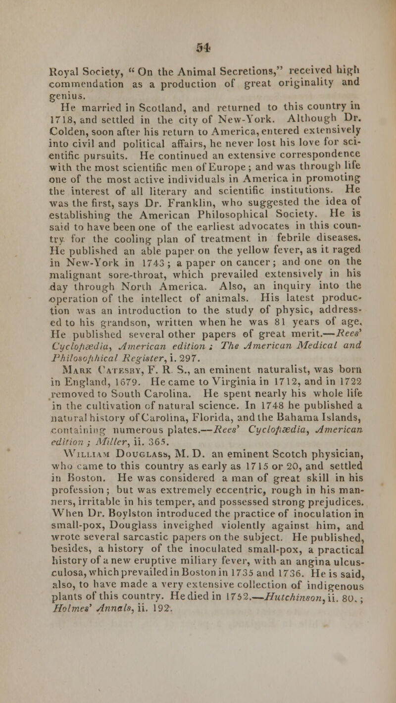 Royal Society, On the Animal Secretions, received high commendation as a production of great originality and genius. He married in Scotland, and returned to this country in 1718, and settled in the city of New-York. Although Dr. Colden, soon after his return to America, entered extensively into civil and political affairs, he never lost his love for sci- entific pursuits. He continued an extensive correspondence with the most scientific men of Europe ; and was through lile one of the most active individuals in America in promoting the interest of all literary and scientific institutions. He was the first, says Dr. Franklin, who suggested the idea of establishing the American Philosophical Society. He is said to have been one of the earliest advocates in this coun- try for the cooling plan of treatment in febrile diseases. He published an able paper on the yellow fever, as it raged in New-York in 1743; a paper on cancer; and one on the malignant sore-throat, which prevailed extensively in his day through North America. Also, an inquiry into the -operation of the intellect of animals. His latest produc- tion was an introduction to the study of physic, address- ed to his grandson, written when he was 81 years of age. He published several other papers of great merit.—Bees* Cyclo/idedia> American edition ; The American Medical and Philosophical Register, i. 297. Mark Catesby, F. R S., an eminent naturalist, was born in England, 1679. He came to Virginia in 1712, and in 1722 removed to South Carolina. He spent nearly his whole life in the cultivation of natural science. In 1748 he published a natural history of Carolina, Florida, and the Bahama Islands, containing numerous plates.—Rees' Cyclopaedia, American edition ; Miller, ii. 365. William Douglas^ M. D. an eminent Scotch physician, who came to this country as early as 1715 or 20, and settled in Boston. He was considered a man of great skill in his profession ; but was extremely eccentric, rough in his man- ners, irritable in his temper, and possessed strong prejudices. When Dr. Boylston introduced the practice of inoculation in small-pox, Douglass inveighed violently against him, and wrote several sarcastic papers on the subject. He published, besides, a history of the inoculated small-pox, a practical history of anew eruptive miliary fever, with an angina ulcus- culosa, which prevailed in Boston in 1735 and 1736. He is said, also, to have made a very extensive collection of indigenous plants of this country. He died in 1752 Hutchinson,\\. 80.; Holmes' Annals, ii. 192'.