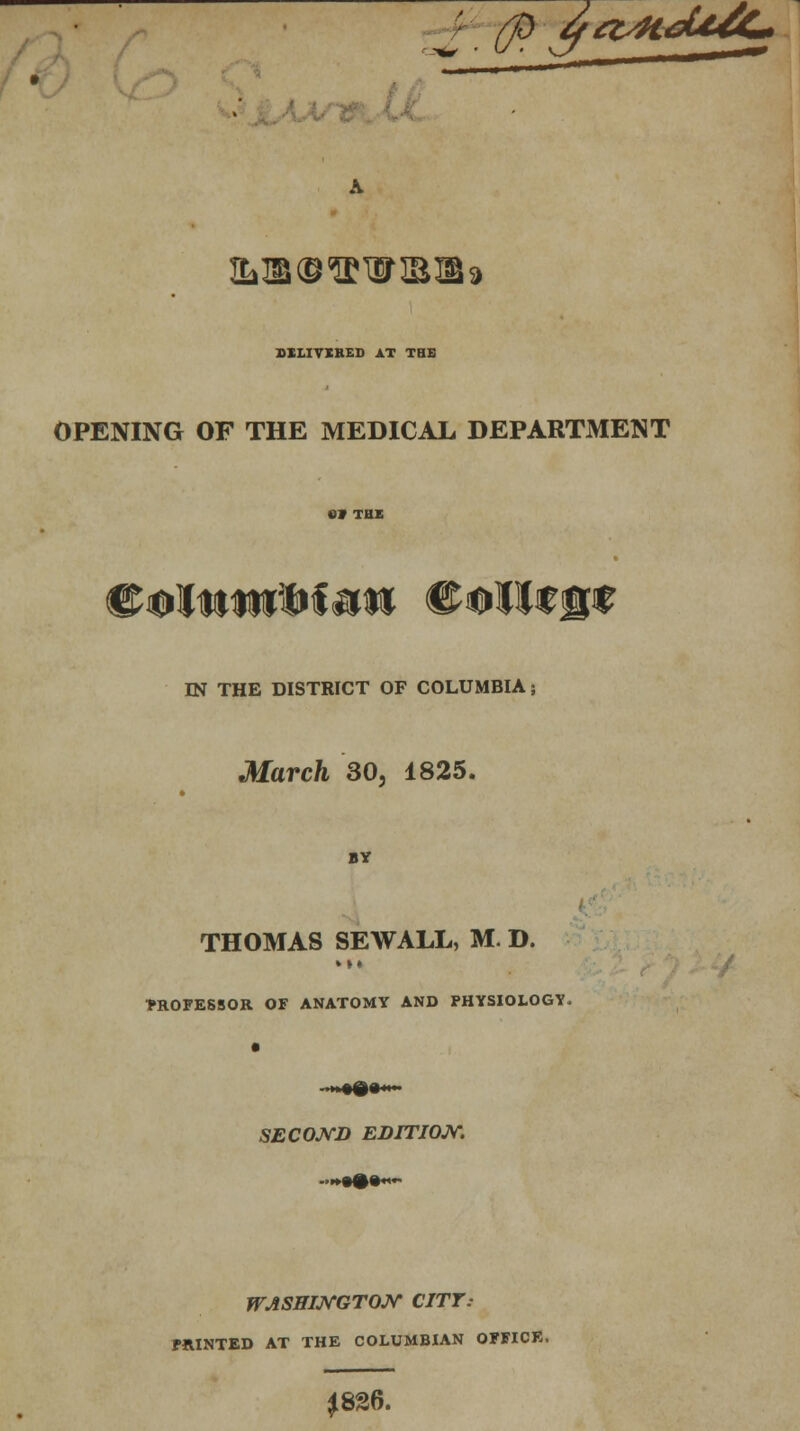 (ft q&Hdt/C* Ttjis^^WlB^a DILIVIHED AT THE OPENING OF THE MEDICAL DEPARTMENT fitolttniftteti College IN THE DISTRICT OF COLUMBIA; March 30, 1825. BY THOMAS SEWALL, M. D. »»« FROFESSOR OF ANATOMY AND PHYSIOLOGY. SECOND EDITION. WASHINGTON CITT.- FRINTED AT THE COLUMBIAN OFFICE, J826.