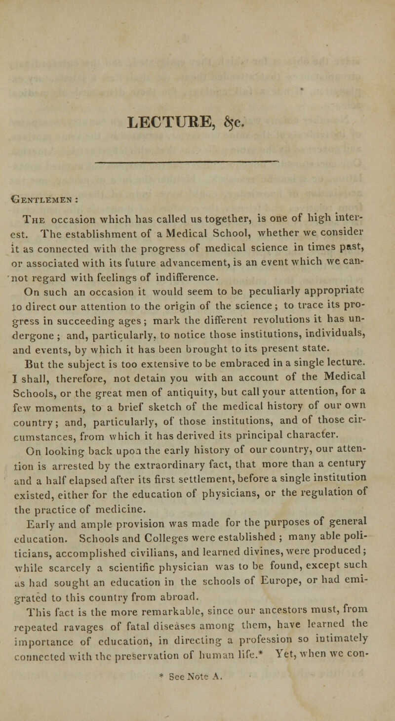 LECTUEE, $c. Gentlemen : The occasion which has called us together, is one of high inter- est. The establishment of a Medical School, whether we consider it as connected with the progress of medical science in times past, or associated with its future advancement, is an event which we can- not regard with feelings of indifference. On such an occasion it would seem to be peculiarly appropriate lo direct our attention to the origin of the science; to trace its pro- gress in succeeding ages; mark the different revolutions it has un- dergone ; and, particularly, to notice those institutions, individuals, and events, by which it has been brought to its present state. But the subject is too extensive to be embraced in a single lecture. I shall, therefore, not detain you with an account of the Medical Schools, or the great men of antiquity, but call your attention, for a few moments, to a brief sketch of the medical history of our own country; and, particularly, of those institutions, and of those cir- cumstances, from which it has derived its principal character. On looking back upon the early history of our country, our atten- tion is arrested by the extraordinary fact, that more than a century and a half elapsed after its first settlement, before a single institution existed, either for the education of physicians, or the regulation of the practice of medicine. Early and ample provision was made for the purposes of general education. Schools and Colleges were established ; many able poli- ticians, accomplished civilians, and learned divines, were produced; while scarcely a scientific physician was to be found, except such us had sought an education in the schools of Europe, or had emi- grated to this country from abroad. This fact is the more remarkable, since our ancestors must, from repeated ravages of fatal diseases among them, have learned the importance of education, in directing a profession so intimately connected with the preservation of human life.* Yet, when wc con-
