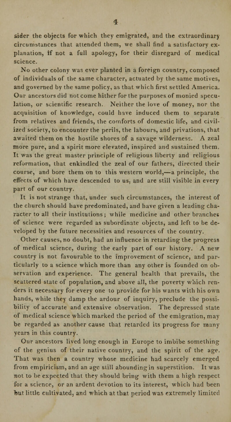 sider the objects for which they emigrated, and the extraordinary circumstances that attended them, we shall find a satisfactory ex- planation, if not a full apology, for their disregard of medical science. No other colony was ever planted in a foreign country, composed of individuals of the same character, actuated by the same motives, and governed by the same policy, as that which first settled America. Our ancestors did not come hither for the purposes of monied specu- lation, or scientific research. Neither the love of money, nor the acquisition of knowledge, could have induced them to separate from relatives and friends, the comforts of domestic life, and civil- ized society, to encounter the perils, the labours, and privations, that awaited them on the hostile shores of a savage wilderness. A zeal more pure, and a spirit more elevated, inspired and sustained them. It was the great master principle of religious liberty and religious reformation, that enkindled the zeal of our fathers, directed their course, and bore them on to this western world,—a principle, the effects of which have descended to us. and are still visible in every part of our country. It is not strange that, under such circumstances, the interest of the church should have predominated, and have given a leading cha- racter to all their institutions; while medicine and other branches of science were regarded as subordinate objects, and left to be de- veloped by the future necessities and resources of the country. Other causes, no doubt, had an influence in retarding the progress of medical science, during the early part of our history. A new country is not favourable to the improvement of science, and par- ticularly to a science which more than any other is founded on ob- servation and experience. The general health that prevails, the scattered state of population, and above all, the poverty which ren- ders it necessary for every one to provide for his wants with his own hands, while they damp the ardour of inquiry, preclude the possi- bility of accurate and extensive observation. The depressed state of medical science which marked the period of the emigration, may be regarded as another cause that retarded its progress for many years in this country. Our ancestors lived long enough in Europe to imbibe something of the genius of their native country, and the spirit of the age. That was then a country whose medicine had scarcely emerged from empiricism, and an age still abounding in superstition. It was not to be expected that they should bring with them a high respect for a science, or an ardent devotion to its interest, which had been but little cultivated, and which at that period was extremely limited