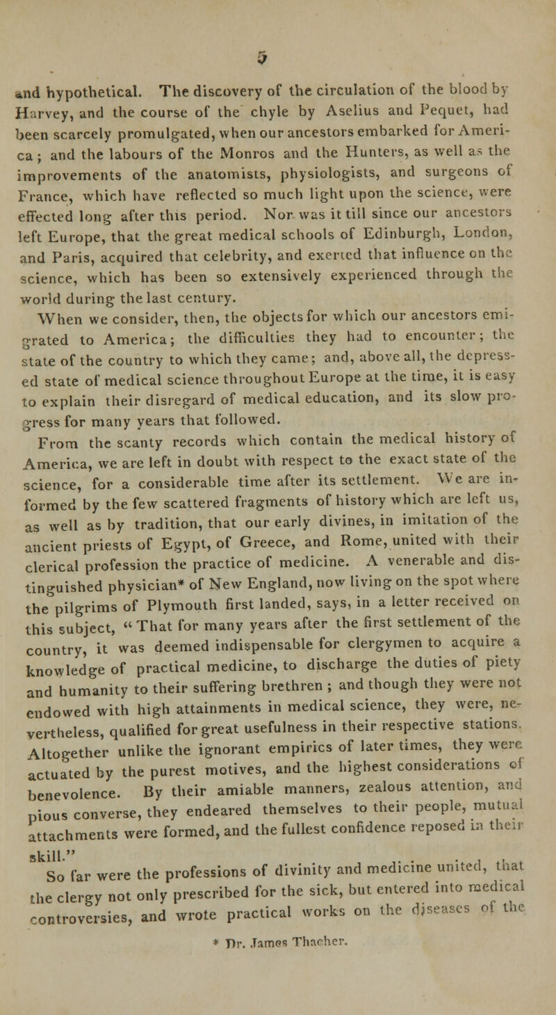 *nd hypothetical. The discovery of the circulation of the blood by Harvey, and the course of the chyle by Aselius and Pequet, had been scarcely promulgated, when our ancestors embarked for Ameri- ca ; and the labours of the Monros and the Hunters, as well as the improvements of the anatomists, physiologists, and surgeons of France, which have reflected so much light upon the science, were effected long after this period. Nor was it till since our ancestors left Europe, that the great medical schools of Edinburgh, London, and Paris, acquired that celebrity, and exerted that influence on the science, which has been so extensively experienced through the world during the last century. When we consider, then, the objects for which our ancestors emi- grated to America; the difficulties they had to encounter; the state of the country to which they came; and, above all, the depress- ed state of medical science throughout Europe at the time, it is easy to explain their disregard of medical education, and its slow pro- gress for many years that followed. From the scanty records which contain the medical history of America, we are left in doubt with respect to the exact state of the science, for a considerable time after its settlement. We are in- formed by the few scattered fragments of history which are left us, as well as by tradition, that our early divines, in imitation of the ancient priests of Egypt, of Greece, and Rome, united with their clerical profession the practice of medicine. A venerable and dis- tinguished physician* of New England, now living on the spot where the pilgrims of Plymouth first landed, says, in a letter received on this subject,  That for many years after the first settlement of the country, it was deemed indispensable for clergymen to acquire a knowledge of practical medicine, to discharge the duties of piety and humanity to their suffering brethren ; and though they were not endowed with high attainments in medical science, they were, ne- vertheless, qualified for great usefulness in their respective stations. Altogether unlike the ignorant empirics of later times, they were actuated by the purest motives, and the highest considerations of benevolence. By their amiable manners, zealous attention, ana pious converse, they endeared themselves to their people, mutual attachments were formed, and the fullest confidence reposed m then- skill. , ,. . ., , .. . So far were the professions of divinity and medicine united, that the clergy not only prescribed for the sick, but entered into medical controversies, and wrote practical works on the diseases of the * T)r. .Tamos Thacher.