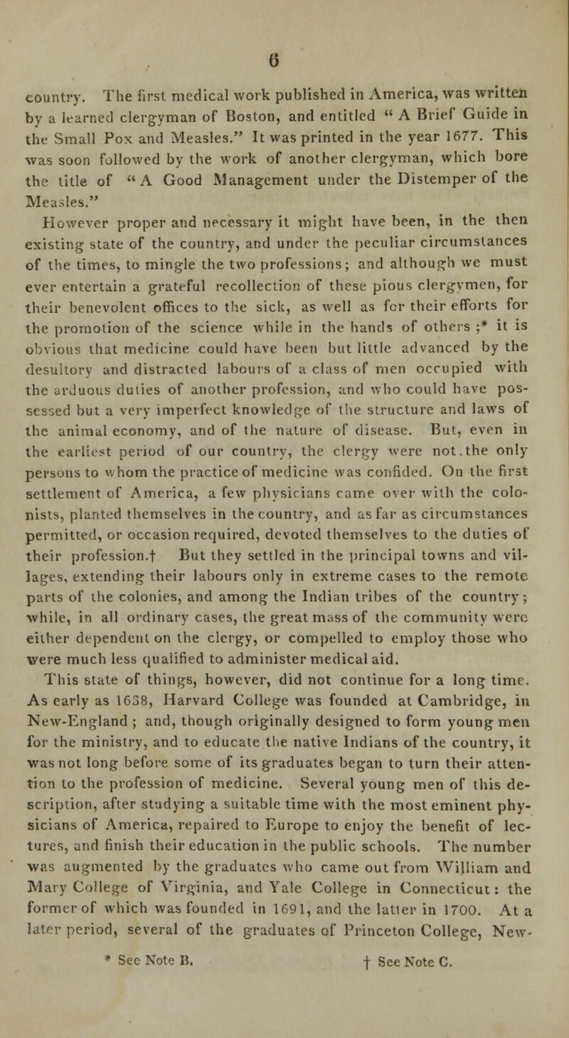 country. The first medical work published in America, was written by a learned clergyman of Boston, and entitled  A Brief Guide in the Small Pox and Measles. It was printed in the year 1677. This was soon followed by the work of another clergyman, which bore the title of A Good Management under the Distemper of the Measles. However proper and necessary it might have been, in the then existing state of the country, and under the peculiar circumstances of the times, to mingle the two professions; and although we must ever entertain a grateful recollection of these pious clergymen, for their benevolent offices to the sick, as well as for their efforts for the promotion of the science while in the hands of others ;* it is obvious that medicine could have been but little advanced by the desultory and distracted labours of a class of men occupied with the arduous duties of another profession, and who could have pos- sessed but a very imperfect knowledge of the structure and laws of the animal economy, and of the nature of disease. But, even in the earliest period of our country, the clergy were not.the only persons to whom the practice of medicine was confided. On the first settlement of America, a few physicians came over with the colo- nists, planted themselves in the country, and as far as circumstances permitted, or occasion required, devoted themselves to the duties of their profession.! But they settled in the principal towns and vil- lages, extending their labours only in extreme cases to the remote parts of the colonies, and among the Indian tribes of the country; while, in all ordinary cases, the great mass of the community were either dependent on the clergy, or compelled to employ those who were much less qualified to administer medical aid. This state of things, however, did not continue for a long time. As early as 1638, Harvard College was founded at Cambridge, in New-England ; and, though originally designed to form young men for the ministry, and to educate the native Indians of the country, it was not long before some of its graduates began to turn their atten- tion to the profession of medicine. Several young men of this de- scription, after studying a suitable time with the most eminent phy- sicians of America, repaired to Europe to enjoy the benefit of lec- tures, and finish their education in the public schools. The number was augmented by the graduates who came out from William and Mary College of Virginia, and Yale College in Connecticut: the former of which was founded in 1691, and the latter in 1700. At a later period, several of the graduates of Princeton College, New- * See Note B. f See Note C.