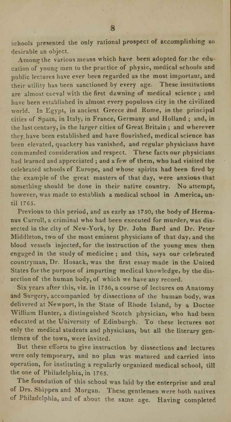 schools presented the only rational prospect of accomplishing so desirable an object. Among the various means which have been adopted for the edu- cation of young men to the practice of physic, medical schools and public lectures have ever been regarded as the most important, and their utility has been sanctioned by every age. These institutions are almost coeval with the first dawning of medical science ; and have been established in almost every populous city in the civilized world. In Egypt, in ancient Greece and Rome, in the principal cities of Spain, in Italy, in France, Germany and Holland ; and, in the last century, in the larger cities of Great Britain ; and wherever they.have been established and have flourished, medical science has been elevated, quackery has vanished, and regular physicians have commanded consideration and respect. These facts our physicians had learned and appreciated ; and a few of them, who had visited the celebrated schools of Europe, and whose spirits had been fired by the example of the great masters of that day, were anxious that something should be done in their native country. No attempt, however, was made to establish a medical school in America, un- til 1765. Previous to this period, and as early as 1750, the body of Herma- nus Carroll, a criminal who had been executed for murder, was dis- sected in the city of New-York, by Dr. John Bard and Dr. Peter Middleton, two of the most eminent physicians of that day, and the blood vessels injected, for the instruction of the young men then engaged in the study of medicine ; and this, says our celebrated countryman, Dr. Hosack, was the first essay made in the United States for the purpose of imparting medical knowledge, by the dis- section of the human body, of which we have any record. Six years after this, viz. in 1756, a course of lectures on Anatomy and Surgery, accompanied by dissections of the human body, was delivered at Newport, in the State of Rhode Island, by a Doctor William Hunter, a distinguished Scotch physician, who had been educated at the University of Edinburgh. To these lectures not only the medical students and physicians, but all the literary gen- tlemen of the town, were invited. But these efforts to give instruction by dissections and lectures were only temporary, and no plan was matured and carried into operation, for instituting a regularly organized medical school, till the one of Philadelphia, in 1765. The foundation of this school was laid by the enterprise and zeal of Drs. Shippen and Morgan. These gentlemen were both natives of Philadelphia, and of about the same age. Having completed