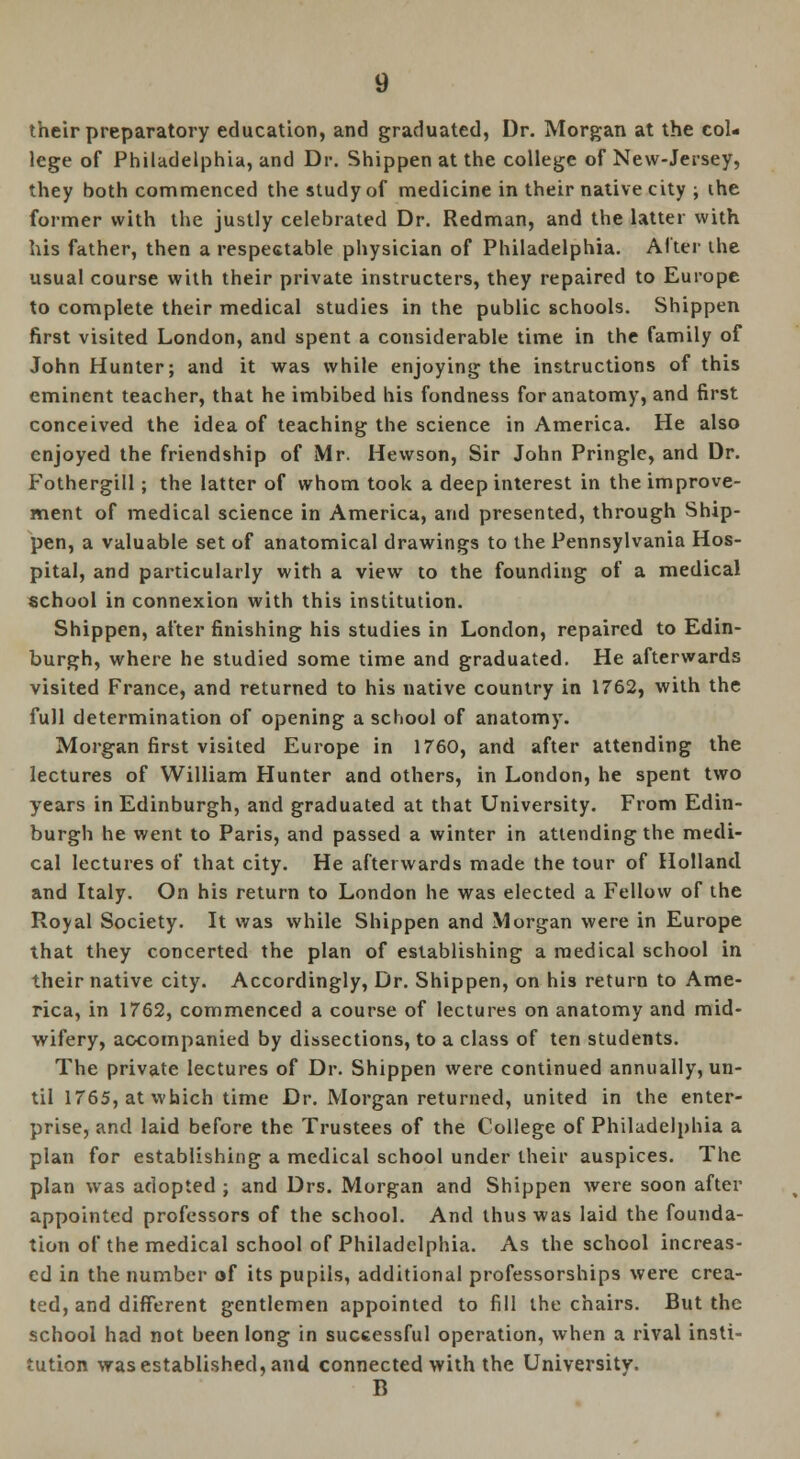 their preparatory education, and graduated, Dr. Morgan at the col- lege of Philadelphia, and Dr. Shippen at the college of New-Jersey, they both commenced the study of medicine in their native city ; the former with the justly celebrated Dr. Redman, and the latter with his father, then a respectable physician of Philadelphia. After the usual course with their private instructers, they repaired to Europe to complete their medical studies in the public schools. Shippen first visited London, and spent a considerable time in the family of John Hunter; and it was while enjoying the instructions of this eminent teacher, that he imbibed his fondness for anatomy, and first conceived the idea of teaching the science in America. He also enjoyed the friendship of Mr. Hewson, Sir John Pringlc, and Dr. Fothergill; the latter of whom took a deep interest in the improve- ment of medical science in America, and presented, through Ship- pen, a valuable set of anatomical drawings to the Pennsylvania Hos- pital, and particularly with a view to the founding of a medical school in connexion with this institution. Shippen, after finishing his studies in London, repaired to Edin- burgh, where he studied some time and graduated. He afterwards visited France, and returned to his native country in 1762, with the full determination of opening a school of anatomy. Morgan first visited Europe in 1760, and after attending the lectures of William Hunter and others, in London, he spent two years in Edinburgh, and graduated at that University. From Edin- burgh he went to Paris, and passed a winter in attending the medi- cal lectures of that city. He afterwards made the tour of Holland and Italy. On his return to London he was elected a Fellow of the Royal Society. It was while Shippen and Morgan were in Europe that they concerted the plan of establishing a medical school in their native city. Accordingly, Dr. Shippen, on his return to Ame- rica, in 1762, commenced a course of lectures on anatomy and mid- wifery, accompanied by dissections, to a class of ten students. The private lectures of Dr. Shippen were continued annually, un- til 1765, at which time Dr. Morgan returned, united in the enter- prise, and laid before the Trustees of the College of Philadelphia a plan for establishing a medical school under their auspices. The plan was adopted ; and Drs. Morgan and Shippen were soon after appointed professors of the school. And thus was laid the founda- tion of the medical school of Philadelphia. As the school increas- ed in the number of its pupils, additional professorships were crea- ted, and different gentlemen appointed to fill the chairs. But the school had not been long in successful operation, when a rival insti- tution was established, and connected with the University. B