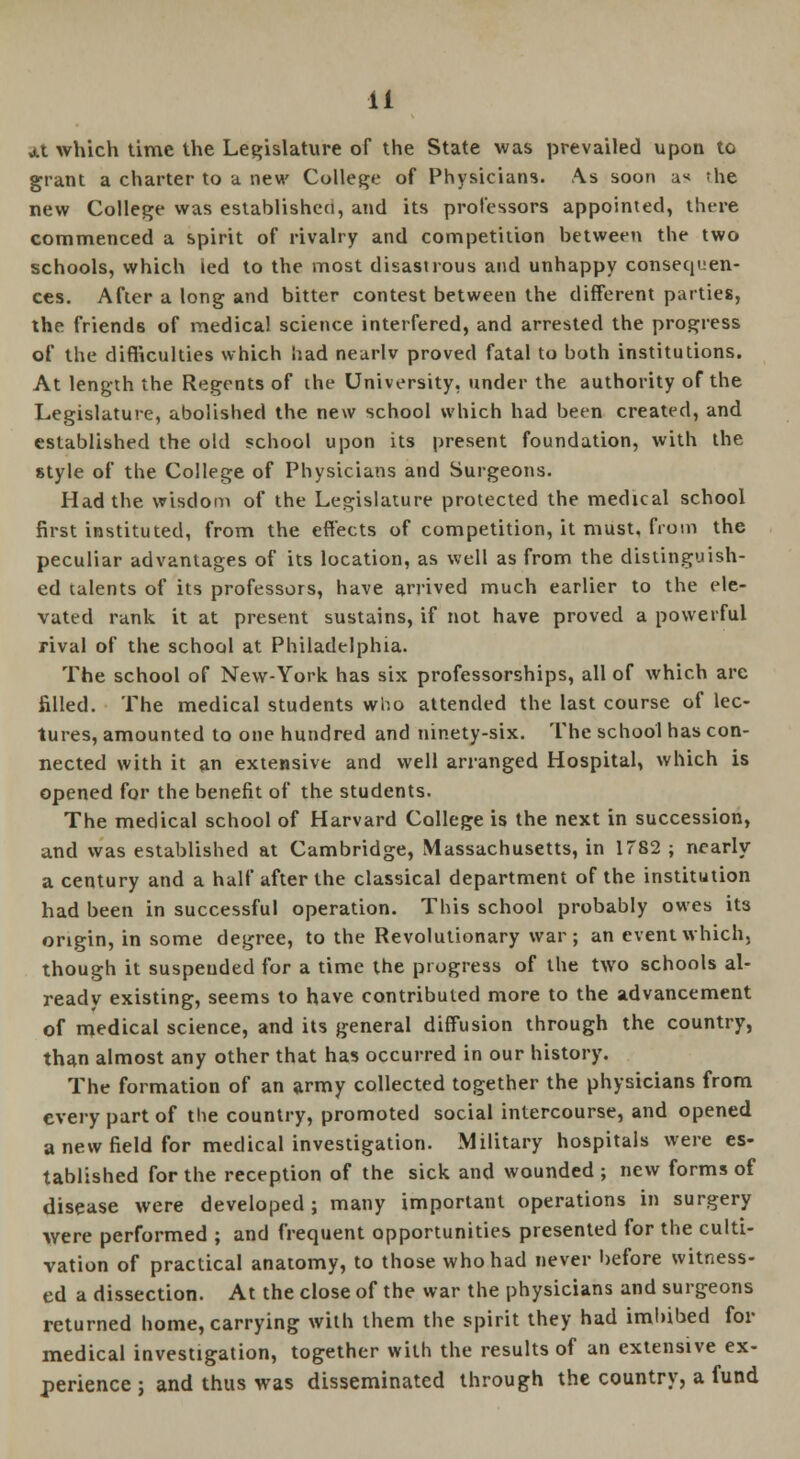 at which time the Legislature of the State was prevailed upon to grant a charter to a new College of Physicians. As soon ax !he new College was established, and its professors appointed, there commenced a spirit of rivalry and competition between the two schools, which led to the most disastrous and unhappy consequen- ces. After a long and bitter contest between the different parties, the friends of medical science interfered, and arrested the progress of the difficulties which had nearlv proved fatal to both institutions. At length the Regents of the University, under the authority of the Legislature, abolished the new school which had been created, and established the old school upon its present foundation, with the style of the College of Physicians and Surgeons. Had the wisdom of the Legislature protected the medical school first instituted, from the effects of competition, it must, from the peculiar advantages of its location, as well as from the distinguish- ed talents of its professors, have arrived much earlier to the ele- vated rank it at present sustains, if not have proved a powerful rival of the school at Philadelphia. The school of New-York has six professorships, all of which are filled. The medical students who attended the last course of lec- tures, amounted to one hundred and ninety-six. The school has con- nected with it an extensive and well arranged Hospital, which is opened for the benefit of the students. The medical school of Harvard College is the next in succession, and was established at Cambridge, Massachusetts, in 1782 ; nearly a century and a half after the classical department of the institution had been in successful operation. This school probably owes it3 origin, in some degree, to the Revolutionary war; an event which, though it suspended for a time the progress of the two schools al- ready existing, seems to have contributed more to the advancement of medical science, and its general diffusion through the country, than almost any other that has occurred in our history. The formation of an army collected together the physicians from every part of the country, promoted social intercourse, and opened a new field for medical investigation. Military hospitals were es- tablished for the reception of the sick and wounded ; new forms of disease were developed ; many important operations in surgery were performed ; and frequent opportunities presented for the culti- vation of practical anatomy, to those who had never before witness- ed a dissection. At the close of the war the physicians and surgeons returned home, carrying with them the spirit they had imbibed for medical investigation, together with the results of an extensive ex- perience ; and thus was disseminated through the country, a fund