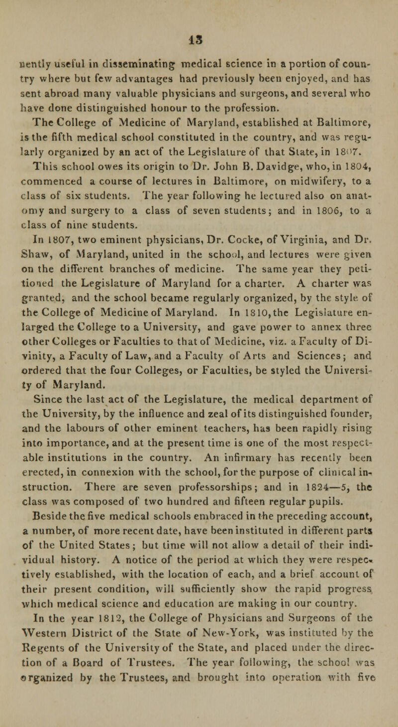 IS nently useful in disseminating medical science in a portion of coun- try where but few advantages had previously been enjoyed, and has sent abroad many valuable physicians and surgeons, and several who have done distinguished honour to the profession. The College of Medicine of Maryland, established at Baltimore, is the fifth medical school constituted in the country, and was regu- larly organized by an act of the Legislature of that State, in I807. This school owes its origin to Dr. John B. Davidge, who, in 1804, commenced a course of lectures in Baltimore, on midwifery, to a class of six students. The year following he lectured also on anat- omy and surgery to a class of seven students; and in 1806, to a class of nine students. In 1807, two eminent physicians, Dr. Cocke, of Virginia, and Dr. Shaw, of Maryland, united in the school, and lectures were given on the different branches of medicine. The same year they peti- tioned the Legislature of Maryland for a charter. A charter was granted, and the school became regularly organized, by the style of the College of Medicine of Maryland. In 1810, the Legislature en- larged the College to a University, and gave power to annex three other Colleges or Faculties to that of Medicine, viz. a Faculty of Di- vinity, a Faculty of Law, and a Faculty of Arts and Sciences; and ordered that the four Colleges, or Faculties, be styled the Universi- ty of Maryland. Since the last act of the Legislature, the medical department of the University, by the influence and zeal of its distinguished founder, and the labours of other eminent teachers, has been rapidly rising into importance, and at the present time is one of the most respect- able institutions in the country. An infirmary has recently been erected, in connexion with the school, for the purpose of clinical in- struction. There are seven professorships; and in 1824—5, the class was composed of two hundred and fifteen regular pupils. Beside the five medical schools embraced in the preceding account, a number, of more recent date, have been instituted in different parts of the United States; but time will not allow a detail of their indi- vidual history. A notice of the period at which they were respec» tively established, with the location of each, and a brief account of their present condition, will sufficiently show the rapid progress which medical science and education are making in our country. In the year 1812, the College of Physicians and Surgeons of the Western District of the State of New-York, was instituted by the Regents of the University of the State, and placed under the direc- tion of a Board of Trustees. The year following, the school was organized by the Trustees, and brought into operation with five