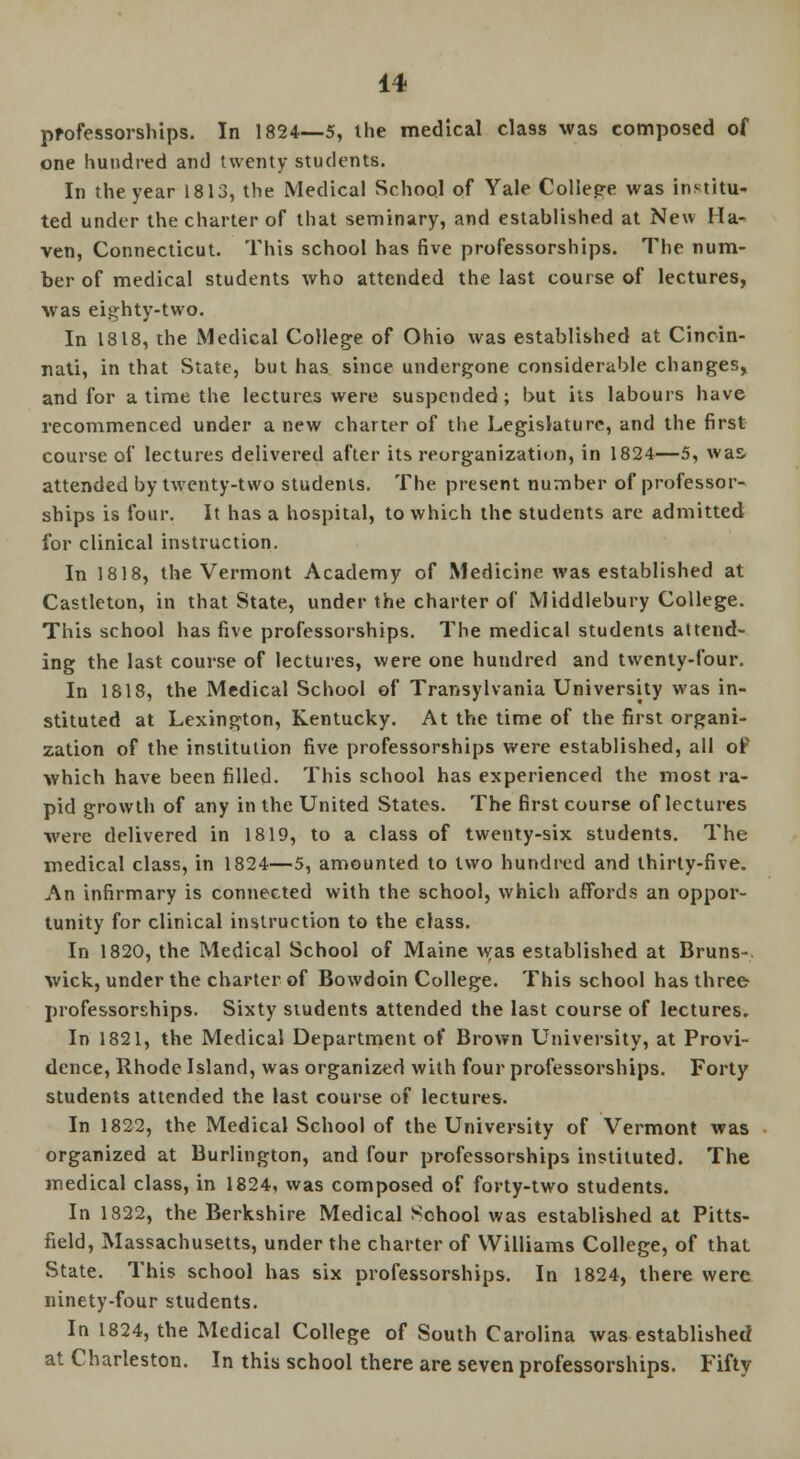 professorships. In 1824—5, the medical class was composed of one hundred and twenty students. In the year 1813, the Medical School of Yale Collepe was institu- ted under the charter of that seminary, and established at New Ha- ven, Connecticut. This school has five professorships. The num- ber of medical students who attended the last course of lectures, was eighty-two. In 1818, the Medical College of Ohio was established at Cincin- nati, in that State, but has since undergone considerable changes, and for a time the lectures were suspended; but its labours have recommenced under a new charter of the Legislature, and the first course of lectures delivered after its reorganization, in 1824—5, was attended by twenty-two students. The present number of professor- ships is four. It has a hospital, to which the students are admitted for clinical instruction. In 1818, the Vermont Academy of Medicine was established at Castleton, in that State, under the charter of Middlebury College. This school has five professorships. The medical students attend- ing the last course of lectures, were one hundred and twenty-four. In 1818, the Medical School of Transylvania University was in- stituted at Lexington, Kentucky. At the time of the first organi- zation of the institution five professorships were established, all of which have been filled. This school has experienced the most ra- pid growth of any in the United States. The first course of lectures were delivered in 1819, to a class of twenty-six students. The medical class, in 1824—5, amounted to two hundred and thirty-five. An infirmary is connected with the school, which affords an oppor- tunity for clinical instruction to the class. In 1820, the Medical School of Maine was established at Bruns-. wick, under the charter of Bowdoin College. This school has three professorships. Sixty students attended the last course of lectures. In 1821, the Medical Department of Brown University, at Provi- dence, Rhode Island, was organized with four professorships. Forty students attended the last course of lectures. In 1822, the Medical School of the University of Vermont was organized at Burlington, and four professorships instituted. The medical class, in 1824, was composed of forty-two students. In 1822, the Berkshire Medical School was established at Pitts- field, Massachusetts, under the charter of Williams College, of that State. This school has six professorships. In 1824, there were ninety-four students. In 1824, the Medical College of South Carolina was established at Charleston. In this school there are seven professorships. Fifty