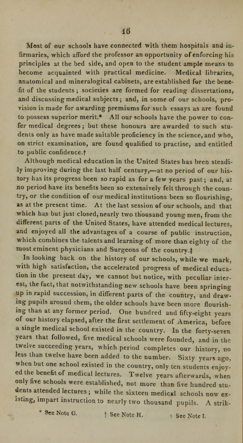 Most of our schools have connected with them hospitals and in- firmaries, which afford the professor an opportunity of enforcing his principles at the bed side, and open to the student ample means to become acquainted with practical medicine. Medical libraries, anatomical and mineralogical cabinets, are established for the bene- fit of the students ; societies are formed for reading dissertations, and discussing medical subjects; and, in some of our schools, pro- vision is made for awarding premiums for such essays as are found to possess superior merit.* All our schools have the power to con- fer medical degrees; but these honours are awarded to such stu- dents only as have made suitable proficiency in the science, and who, on strict examination, are found qualified to practise, and entitled to public confidence.! Although medical education in the United States has been steadi- ly improving during the last half century,—at no period of our his- tory has its progress been so rapid as for a few years past; and, at no period have its benefits been so extensively felt through the coun- try, or the condition of our medical institutions been so flourishing, as at the present time. At the last session of our schools, and that which has but just closed, nearly two thousand young men, from the different parts of the United States, have attended medical lectures, and enjoyed all the advantages of a course of public instruction, which combines the talents and learning of more than eighty of the most eminent physicians and Surgeons of the country 4 In looking back on the history of our schools, while we mark, with high satisfaction, the accelerated progress of medical educa- tion in the present day, we cannot but notice, with peculiar inter- est, the fact, that notwithstanding new schools have been springing up in rapid succession, in different parts of the country, and draw- ing pupils around them, the older schools have been more flourish- ing than at any former period. One hundred and fifty-eight years of our history elapsed, after the first settlement of America, before a single medical school existed in the country. In the forty-seven years that followed, five medical schools were founded, and in the twelve succeeding years, which period completes our history, no less than twelve have been added to the number. Sixty years ago, when but one school existed in the country, only ten students enjoy- ed the benefit of medical lectures. Twelve years afterwards, when only five schools were established, not more than five hundred stu- dents attended lectures ; while the sixteen medical schools now ex- tstxng, impart instruction to nearly two thousand pupils. A strik- * See Note G. -j- See Note H. t See Note I.