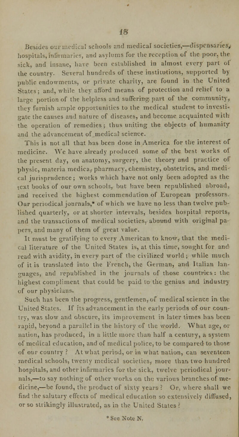 Besides ourmedical schools and medical societies,—dispensaries, hospitals, fo&rmarics, and asylums for the reception of the poor, the sick, and insane, have been established in almost every part of the country. Several hundreds of these institutions, supported by public endowments, or private charity, are found in the United States; and, while they afford means of protection and relief to a large portion of the helpless and suffering, part of the community, they furnish ample opportunities to the medical student to investi- gate the causes and nature of diseases, and become acquainted will. the operation of remedies ; thus uniting the objects of humanity and the advancement of medical science. This is not all that has been done in America for the interest of medicine. We have already produced some of the best works ol the present day, on anatomy, surgery, the theory and practice of physic, materia medica,. pharmacy, chemistry, obstetrics, and medi cal jurisprudence; works which have not only been adopted as the icxt books of our own schools, but have been republished abroad. and received the highest commendation of European professors Our periodical journals,* of which we have no less than twelve pub- lished quarterly, or at shorter intervals, besides hospital reports, and the transactions of medical societies, abound with original pa- pers, and many of them of great value. It must be gratifying to every American to know, that the medi- cal literature of the United States is, at this time, sought for and read with avidity, in every part of the civilized world ; while much of it is translated into the French, the German, and Italian lan- guages, and republished in the journals of those countries: the highest compliment that could be paid to the genius and industry of our physicians- Such has been the progress, gentlemen, of medical science in the United States. If its advancement in the early periods of our coun- try, was slow and obscure, its improvement in later times has been rapid, beyond a parallel in the history of the world. What age, or nation, has produced, in a little more than half a century, a system of medical education, and of medical police, to be compared to those of our country ? At what period, or in what nation, can seventeen medical schools, twenty medical societies, more than two hundred hospitals, and other infirmaries for the sick, twelve periodical jour- nals,—to say nothing of other works on the various branches of me- dicine,—be found, the product of sixty years ? Or, where shall we find the salutary effects of medical education so extensively diffused, or so strikingly illustrated, as in the United States I