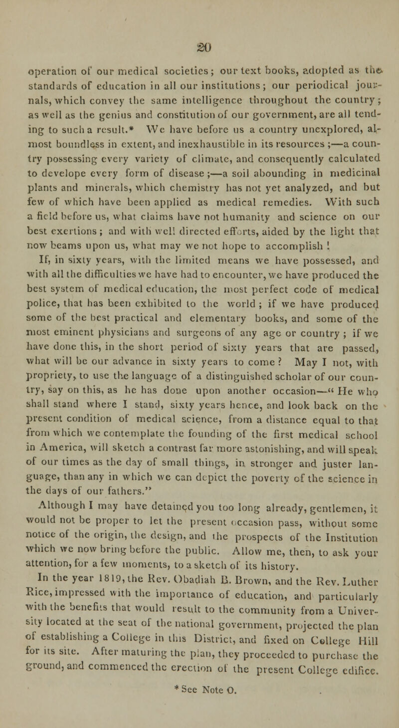 operation of our medical societies; our text books, adopted as the* standards of education in all our institutions; our periodical jour- nals, which convey the same intelligence throughout the country; as well as the genius and constitution of our government, are all tend- ing to such a result.* We have before us a country unexplored, al- most boundless in extent, and inexhaustible in its resources ;—a coun- try possessing every variety of climate, and consequently calculated to develope every form of disease;—a soil abounding in medicinal plants and minerals, which chemistry has not yet analyzed, and but few of which have been applied as medical remedies. With such a field before us, what claims have not humanity and science on our best exertions; and with well directed efforts, aided by the light that now beams upon us, what may we not hope to accomplish ! If, in sixty years, with the limited means we have possessed, and with all the difficulties we have had to encounter, we have produced the best system of medical education, the most perfect code of medical police, that has been exhibited to the world ; if we have produced some of the best practical and elementary books, and some of the most eminent physicians and surgeons of any age or country ; if we have done this, in the short period of sixty years that are passed, what will be our advance in sixty years to come ? May I not, with propriety, to use the language of a distinguished scholar of our coun- try, say on this, as he has done upon another occasion— He who shall stand where I stand, sixty years hence, and look back on the present condition of medical science, from a distance equal to that from which we contemplate the founding of the first medical school in America, will sketch a contrast far more astonishing, and will speak of our limes as the day of small things, in. stronger and juster lan- guage, than any in which we can depict the poverty of the science in the clays of our fathers. Although I may have detained you too long already, gentlemen, it would not be proper to let the present occasion pass, without some notice of the origin, the design, and the prospects of the Institution wbich we now bring before the public. Allow me, then, to ask your attention, for a few moments, to a sketch of its history. In the year 1819, the Rev. Obadiah B. Brown, and the Rev. Luther Rice, impressed with the importance of education, and particularly with the bencfus that would result to the community from a Univer- sity located at the seat of the national government, projected the plan of establishing a College in this District, and fixed on College Hill for its site. After maturing the plan, they proceeded to purchase the ground, and commenced the erection of the present College edifice.