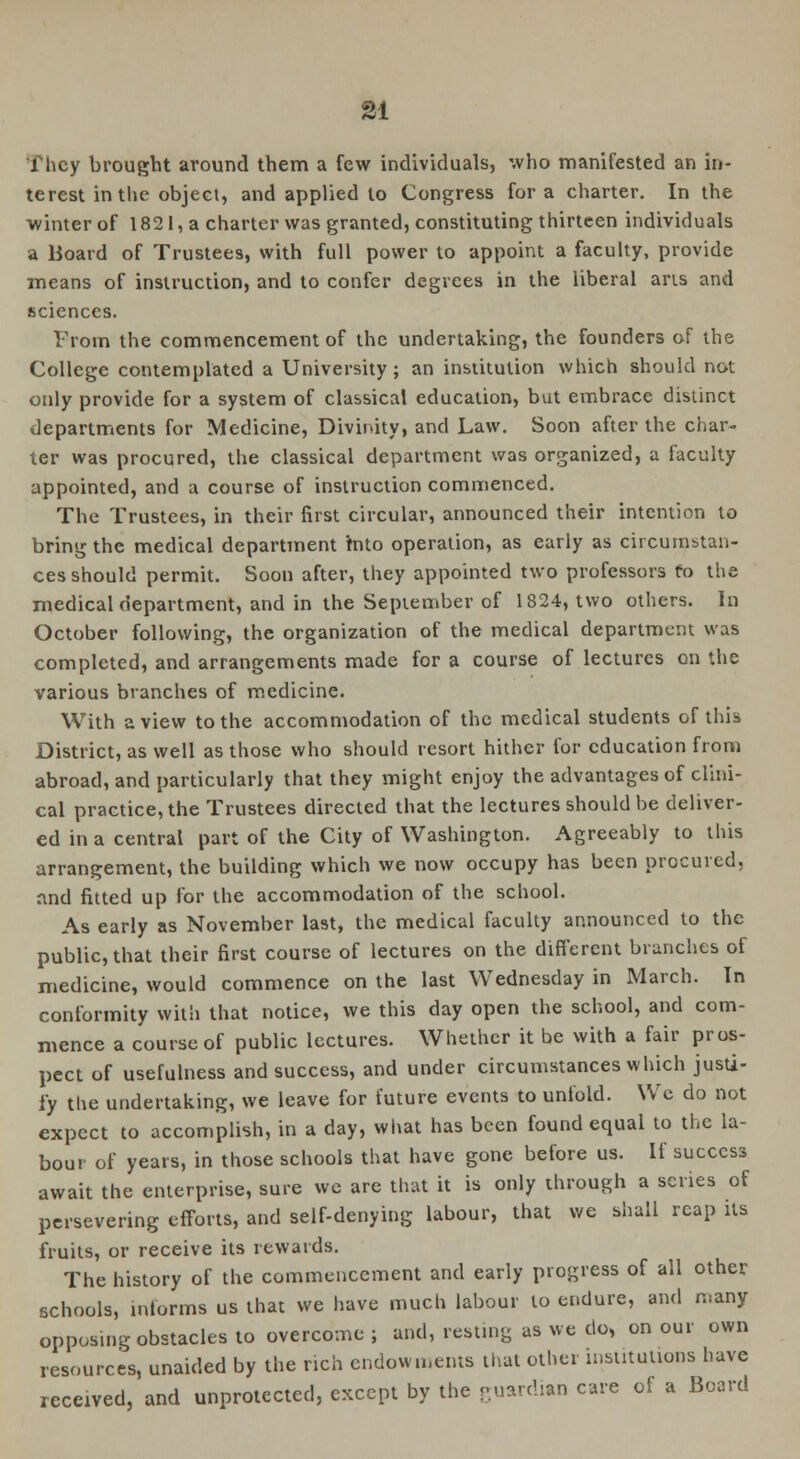 They brought around them a few individuals, who manifested an in- terest in the object, and applied to Congress for a charter. In the winter of 1821, a charter was granted, constituting thirteen individuals a Board of Trustees, with full power to appoint a faculty, provide means of instruction, and to confer degrees in the liberal arts and sciences. From the commencement of the undertaking, the founders of the College contemplated a University; an institution which should not only provide for a system of classical education, but embrace distinct departments for Medicine, Divinity, and Law. Soon after the char- ter was procured, the classical department was organized, a faculty appointed, and a course of instruction commenced. The Trustees, in their first circular, announced their intention to bring the medical department mto operation, as early as circumstan- ces should permit. Soon after, they appointed two professors to the medical department, and in the September of 1824, two others. In October following, the organization of the medical department was completed, and arrangements made for a course of lectures on the various branches of medicine. With a view to the accommodation of the medical students of this District, as well as those who should resort hither for education from abroad, and particularly that they might enjoy the advantages of clini- cal practice, the Trustees directed that the lectures should be deliver- ed in a central part of the City of Washington. Agreeably to this arrangement, the building which we now occupy has been procured, and fitted up for the accommodation of the school. As early as November last, the medical faculty announced to the public, that their first course of lectures on the different branches of medicine, would commence on the last Wednesday in March. In conformity with that notice, we this day open the school, and com- mence a course of public lectures. Whether it be with a fair pros- pect of usefulness and success, and under circumstances which justi- fy the undertaking, we leave for future events to unfold. We do not expect to accomplish, in a day, what has been found equal to the la- bour of years, in those schools that have gone before us. If success await the enterprise, sure we are that it is only through a scries of persevering efforts, and self-denying labour, that we shall reap its fruits, or receive its rewards. The history of the commencement and early progress of all other schools, informs us that we have much labour to endure, and many opposing obstacles to overcome; and, resting as we do, on our own resources, unaided by the rich endowments that other institutions have received, and unprotected, except by the guardian care of a Board