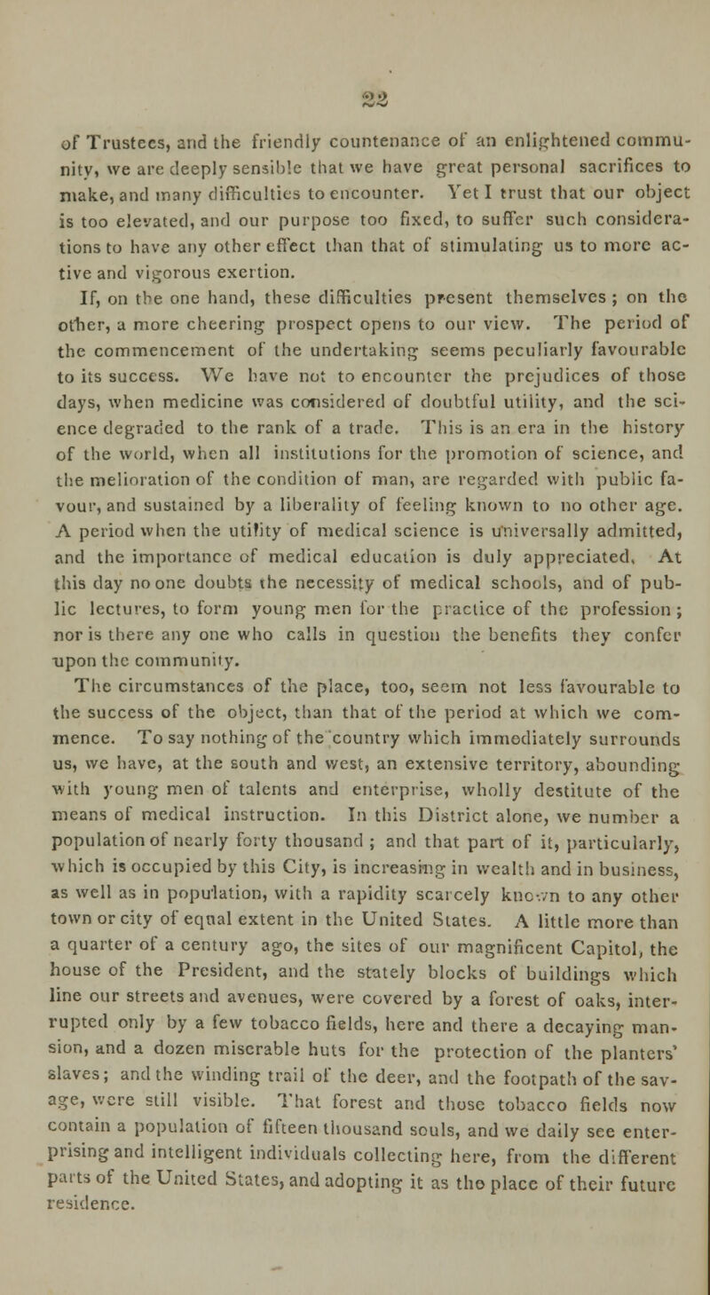 of Trustees, and the friendly countenance of an enlightened commu- nity, we are deeply sensible that we have great personal sacrifices to make, and many difficulties to encounter. Vet I trust that our object is too elevated, and our purpose too fixed, to suffer such considera- tions to have any other effect than that of stimulating us to more ac- tive and vigorous exertion. If, on the one hand, these difficulties present themselves ; on tho other, a more cheering prospect opens to our view. The period of the commencement of the undertaking seems peculiarly favourable to its success. We have not to encounter the prejudices of those days, when medicine was considered of doubtful utility, and the sci- ence degraded to the rank of a trade. This is an era in the history of the world, when all institutions for the promotion of science, and the melioration of the condition of man, are regarded with public fa- vour, and sustained by a liberality of feeling known to no other age. A period when the utifity of medical science is universally admitted, and the importance of medical education is duly appreciated, At this day no one doubts ihe necessity of medical schools, and of pub- lic lectures, to form young men for the practice of the profession ; nor is there any one who calls in question the benefits they confer ■upon the community. The circumstances of the place, too, seem not less favourable to the success of the object, than that of the period at which we com- mence. To say nothing of the country which immediately surrounds us, we have, at the south and west, an extensive territory, abounding with young men of talents and enterprise, wholly destitute of the means of medical instruction. In this District alone, we number a population of nearly forty thousand ; and that part of it, particularly, which is occupied by this City, is increasing in wealth and in business, as well as in population, with a rapidity scarcely known to any other town or city of equal extent in the United States. A little more than a quarter of a century ago, the sites of our magnificent Capitol, the house of the President, and the stately blocks of buildings which line our streets and avenues, were covered by a forest of oaks, inter- rupted only by a few tobacco fields, here and there a decaying man- sion, and a dozen miserable huts for the protection of the planters' slaves; and the winding trail of the deer, and the footpath of the sav- age, were still visible. That forest and those tobacco fields now contain a population of fifteen thousand souls, and we daily see enter- prising and intelligent individuals collecting here, from the different parts of the United States, and adopting it as tho place of their future residence.