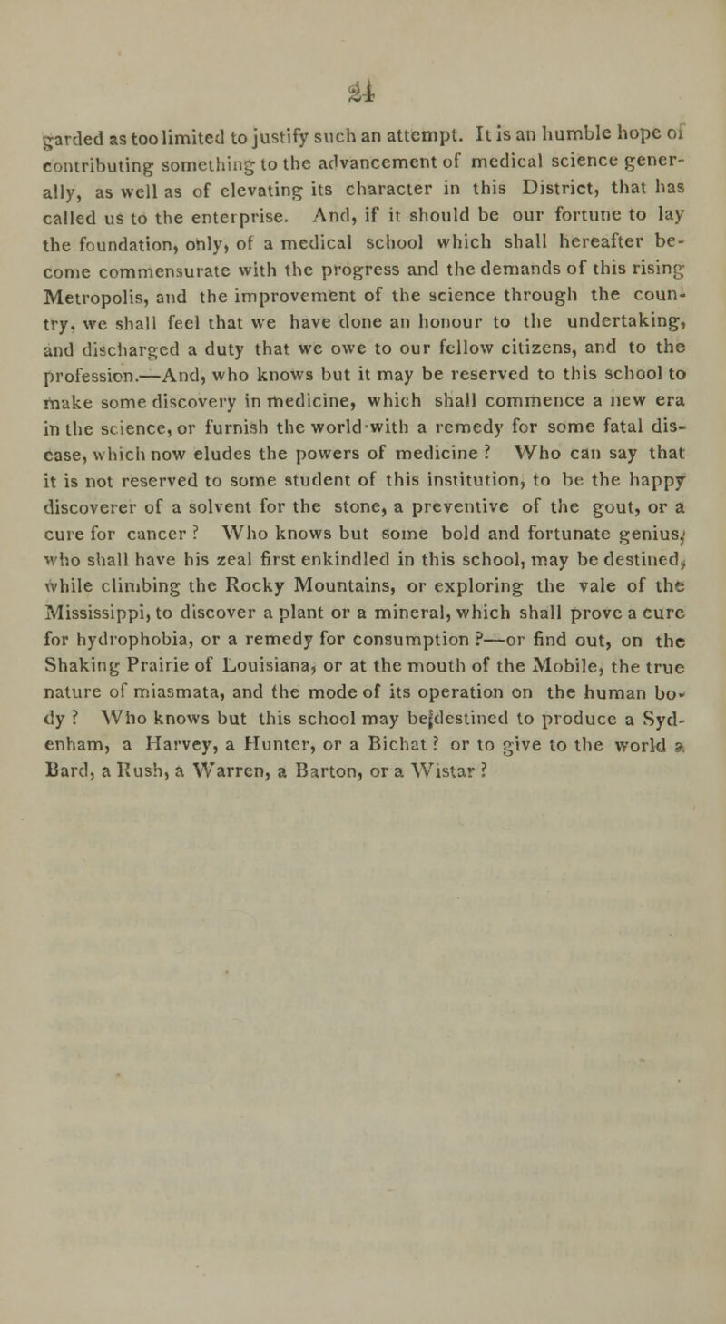ii garded as too limited to justify such an attempt. It is an humble hope a contributing something to the advancement of medical science gener- ally, as well as of elevating its character in this District, that has called us to the enterprise. And, if it should be our fortune to lay the foundation, only, of a medical school which shall hereafter be- come commensurate with the progress and the demands of this rising Metropolis, and the improvement of the science through the coun- try, we shall feel that we have done an honour to the undertaking, and discharged a duty that we owe to our fellow citizens, and to the profession.—And, who knows but it may be reserved to this school to make some discovery in medicine, which shall commence a new era in the science, or furnish the world-with a remedy for some fatal dis- ease, which now eludes the powers of medicine ? Who can say that it is not reserved to some student of this institution, to be the happy discoverer of a solvent for the stone, a preventive of the gout, or a cure for cancer ? Who knows but some bold and fortunate genius.' •»vho shall have his zeal first enkindled in this school, may be destined* while climbing the Rocky Mountains, or exploring the vale of the Mississippi, to discover a plant or a mineral, which shall prove a cure for hydrophobia, or a remedy for consumption ?—or find out, on the Shaking Prairie of Louisiana, or at the mouth of the Mobile, the true nature of miasmata, and the mode of its operation on the human bo- dy ? Who knows but this school may bejdestined to produce a Syd- enham, a Harvey, a Hunter, or a Bichat ? or to give to the world a Bard, a Rush, a Warren, a Barton, or a Wistar ?