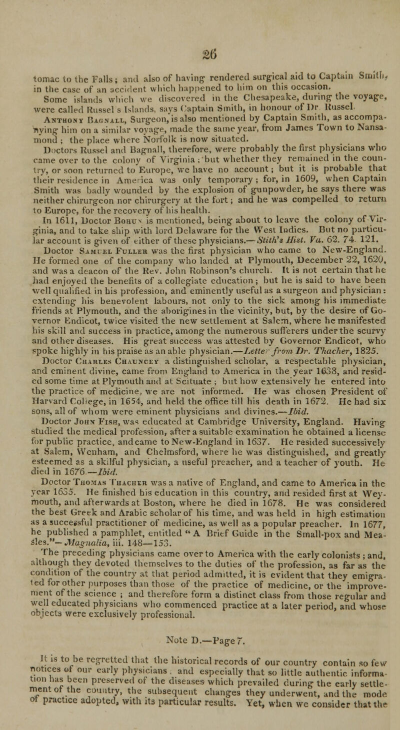 tomac to the Falls; and also of having- rendered surgical aid to Captain Smith- in the case of an accident which happened to him on this occasion. Some islands which we discovered in the Chesapeake, during the voyage, were called Russel s Islands says Captain Smith, in honour of I)r Russel Anthony Barnaul, Surgeon,'is also mentioned by Captain Smith, as accompa- nying him on a similar voyage, made the same year, from James Town to Nansa- niond ; the place where Norfolk is now situated. Doctors Russel and Bagnall, therefore, were probably the first physicians who came over to the colony of Virginia ; but whether they remained in the coun- try, or soon returned to Europe, we have no account; but it is probable that their residence in America was only temporary ; for, in 1609, when Captain Smith was badly wounded by the explosion of gunpowder, he says there was neither chirurgeon nor chirurgery at the fort; and he was compelled to return to Europe, for the recovery of his health. In 1611, Doctor Bohus is mentioned, being about to leave the colony of Vir- ginia, and to take ship with lord Delaware for the West Indies. Dot no particu- lar account is given of either of these physicians.— Stith's Hist. Vu. 62. 74. 121. Doctor Sami el Fuller was the first physician who came to New-England. He formed one of the company who landed at Plymouth, December 22, 1620, and was a deacon of the Rev. John Robinson's church. It is not certain that he had enjoyed the benefits of a collegiate education ; but he is said to have been well qualified in bis profession, and eminently useful as a surgeon and physician: extending his benevolent labours, not only to the sick among his immediate friends at Plymouth, and the aborigines in the vicinity, but, by the desire of Go- vernor Kndicot, twice visited the new settlement at Salem, Where he manifested his skill and success in practice, among the numerous sufferers under the scurvy and other diseases. His great success was attested by Governor Endicot, who spoke highly in his praise as an able physician.—Letter from Dr. Thacher, 1825. Doctor Chahles Chauncet a distinguished scholar, a respectable physician, and eminent divine, came from England to America in the year 1633, and resid- ed some time at Plymouth and at Scituate ; but how extensively he entered into the practice of medicine, we are not informed. He was chosen President of Harvard College, in 1654, and held the office till his death in 1672. He had six sons, all of whom were eminent physicians and divines.—Ibid. Doctor John Fish, was educated at Cambridge University, England. Having studied the medical profession, after a suitable examination he obtained a license for public practice, and came to New-England in 1637. He resided successively at Salem, Wcnham, and Chelmsford, where he was distinguished, and greatly esteemed as a skilful physician, a useful preacher, and a teacher of youth. He died in 1676— Ibid. Doctor Thomas Thacher was a native of England, and came to America in the year 1635. He finished his education in this country, and resided first at Wey- mouth, and afterwards at Boston, where he died in 1678. He was considered the best Greek and Arabic scholar of his time, and was held in high estimation as a successful practitioner of medicine, as well as a popular preacher. In 1677, he published a pamphlet, entitled A Brief Guide in the Small-pox and Mea- sles.— Magnolia, iii. 148—153. The preceding physicians came over to America with the early colonists ; and. although they devoted themselves to the duties of the profession, as far as the condition of the country at that period admitted, it is evident that they emigra- ted for other purposes than those of the practice of medicine, or the improve- ment of the science ; and therefore form a distinct class from those regular and well educated physicians who commenced practice at a later period, and whose objects were exclusively professional. Note D.—Page 7. It is to be regretted that the historical records of our country contain so few notices of our early physicians and especially that so little authentic informa- tion has been preserved of the diseases which prevailed during the early settle- mentof the country, the subsequent changes they underwent, and the mode ot practice adopted, with its particular results. Yet, when we consider that the