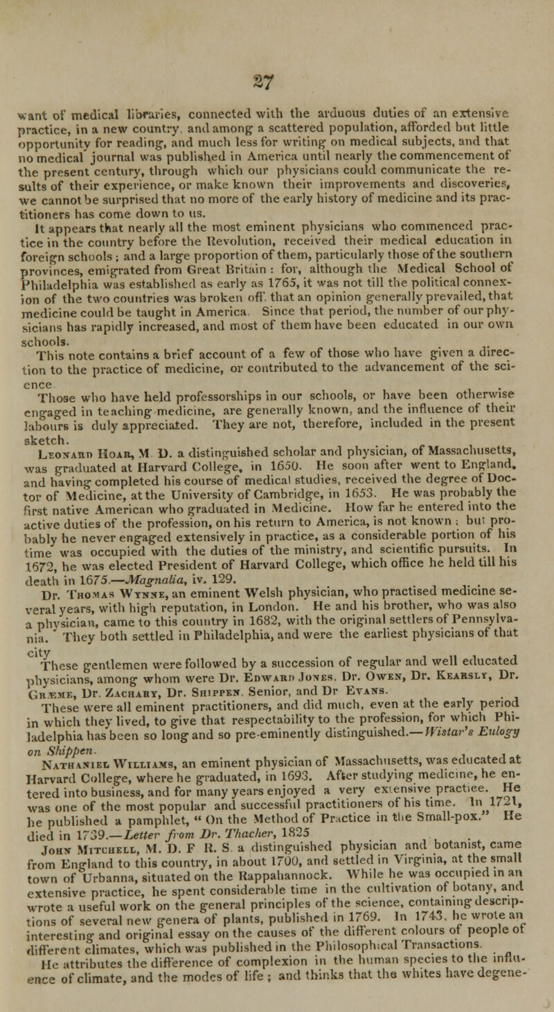 want of medical libraries, connected with the arduous duties of an extensive practice, in a new country and among a scattered population, afforded but little opportunity for reading1, and much less for writing on medical subjects, and that no medical journal was published in America until nearly the commencement of the present century, through which our physicians could communicate the re- sults of their experience, or make known their improvements and discoveries, we cannot be surprised that no more of the early history of medicine and its prac- titioners has come down to us. It appears that nearly all the most eminent physicians who commenced prac- tice in the country before the Revolution, received their medical education in foreign schools ; and a large proportion of them, particularly those of the southern provinces, emigrated from Great Britain : for, although the Medical School of Philadelphia was established as early as 1765, it was not till the political connex- ion of the two countries was broken off. that an opinion generally prevailed, that medicine could be taught in America Since that period, the number of our phy- sicians has rapidly increased, and most of them have been educated in our own schools. This note contains a brief account of a few of those who have given a direc- tion to the practice of medicine, or contributed to the advancement of the sci- ence Those who have held professorships in our schools, or have been otherwise engaged in teaching medicine, are generally known, and the influence of their labours is duly appreciated. They are not, therefore, included in the present sketch. Leonaiiti Hoar, M D. a distinguished scholar and physician, of Massachusetts, was graduated at Harvard College, in 1650. He soon after went to England, and having completed his course of medical studies, received the degree of Doc- tor of Medicine, at the University of Cambridge, in 1653. He was probably the first native American who graduated in Medicine. How far he entered into the active duties of the profession, on his return to America, is not known ; but pro- bably he never engaged extensively in practice, as a considerable portion of his time was occupied with the duties of the ministry, and scientific pursuits. In 1672, he was elected President of Harvard College, which office he held till his death in 1675.—Magnalia, iv. 129. Dr. Thomas Wynne, an eminent Welsh physician, who practised medicine se- veral years, with high reputation, in London. He and his brother, who was also a phvsician, came to this country in 1682, with the original settlers of Pennsylva- nia. They both settled in Philadelphia, and were the earliest physicians of that city These gentlemen were followed by a succession of regular and well educated physicians, among whom were Dr. Edward Jones. Dr. Owen, Dr. Kearsly, Dr. Gu v.me, Dr. Zachary, Dr. Shippen. Senior, and Dr Evans. These were all eminent practitioners, and did much, even at the early period in which they lived, to give that respectability to the profession, for which Phi- ladelphia has been so long and so pre-eminently distinguished.— Wistar's Eulogy on Shippen. Nathaniel Williams, an eminent physician of Massachusetts, was educated at Harvard College, where he graduated, in 1693. After studying medicine, he en- tered into business, and for many years enjoyed a very extensive practice. He was one of the most popular and successful practitioners of his time. In ^1721, he published a pamphlet,  On the Method of Practice in the Small-pox. He died in 1739.—Letter from Dr. Thacher, 1825 John Mitchell, M. D. F R. S. a distinguished physician and botanist, came from England to this country, in about 1700, and settled in Virg.ma, at the small town of Urbanna, situated on the Rappahannock. While he was occupied in an extensive practice, he spent considerable time in the cultivation of botany, and wrote a useful work on the general principles of the science, containing descrip- tions of several new genera of plants, published in 1769. In 1743. he wrote an interesting and original essay on the causes of the different colours of people ot different climates, which was published in the Philosophical Transactions. He attributes the difference of complexion in the human species to the influ- ence of climate, and the modes of life ; and thinks that the whites have degene-