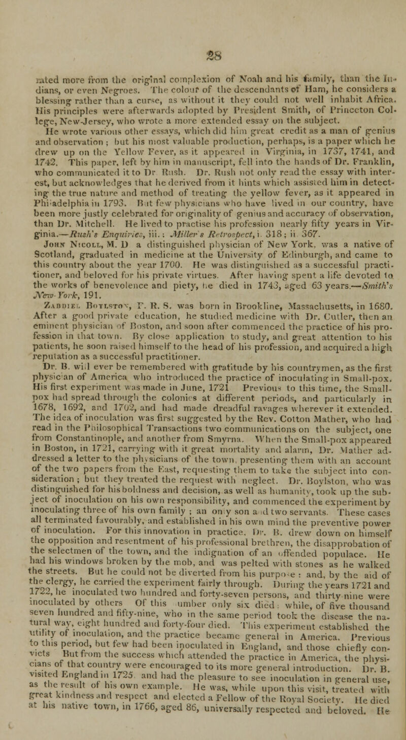 Bated more from the original complexion of Noah and his tarmly, than the In- dians, or even Negroes. The colour of the descendants of Ham, he considers a blessing- rather than a curse, as without it they could not well inhabit Africa. His principles were afterwards adopted by President Smith, of Princeton Col- lege, New-Jersey, who wrote a more extended essay on the subject. He wrote various other essays, which did him great credit as a man of genius and observation ; hut his most valuable production, perhaps, is a paper winch be drew up on the Yellow Fever, as it appeared in Virginia, in 1737, 1741, and 17-l2. This paper, left by him in manuscript, fell into the hands of Dr. Franklin, who communicated it to Dr Rush. Dr. Rush not only read the essay with inter- est, but acknowledges that he derived from it hints which assisted him in detect- ing the true nature and method of treating the yellow fever, as it appeared in Phi;adelphia in 1793. But few physicians who have lived in our country, have been more justly celebrated for originality of genius and accuracy of observation, than Dr. Mitchell. He lived to practise his profession nearly fifty years in Vir- ginia.—Bush's Enquiries, iii.: Miller 8 Retrospect,'!. 318; ii 367. John Nicoll, M. D a distinguished physician of New York, was a native of Scotland, graduated in medicine at the University of Edinburgh, and came to this country about the year 1700. He was distinguished as a successful practi- tioner, and beloved for his private virtues. After having1 spent a life devoted to the works of benevolence and piety, i.e died in 1743, nged 63 years.—Smith's *Ye7t> York, 191. Zaddie:. BnYT.s-rnv, F. P. S. was born in Brookline, Massachusetts, in 1680. After a good private education, he studied medicine with Dr. Culler, then an eminent physician of Boston, and soon after commenced the practice of his pro- fession in that town. Ry close application to study, and great attention to his patients, he soon raised himself to the head of his profession, and acquired a high reputation as a successful practitioner. Dr. B. will ever be remembered with gratitude by his countrymen, as the first physic an of America who introduced the practice of inoculating in Small-pox. His first experiment was made in June, 1721 Previous to this time, the Small- pox had spread through the colonics at different periods, and particularly in 1678, 1692, and 1702, and had made dreadful ravages wherever it extended. The idea of inoculation was first suggested by the Rev. Cotton Mather, who had read in the Philosophical Transactions two communications on the subject, one from Constantinople, and another from Smyrna. When the Small-pox appeared in Boston, in 1721, carrying with it great mortality and alarm, Dr. Mather ad- dressed a letter to the physicians of the town presenting them with an account of the two papers from the Past, requesting them to take the subject into con- sideration ; but they treated the request with neglect. Dr. Bovlston, who wa9 distinguished for his boldness and decision, as well as humanity, took up the sub- ject of inoculation on his own responsibility, and commenced the experiment by inoculating three of his own family ; an on y son a id two servants. These cases all terminated favourably, and established in his own mind the preventive power of inoculation. For this innovation in practice. Dr. B. drew down on himself the opposition and resentment of his professional brethren, the disapprobation of the selectmen of the town, and the indignation of an «,ffended populace. He had his windows broken by the mob, and was pelted with stones as he walked the streets. But he could not be diverted from his purpose : and, by the aid of the clergy, he carried the experiment fairly through. During the years 1721 and 1722, he inoculated two hundred and forty-seven persons, and thirty nine were inoculated by others Of this umber only six died : while, of five thousand seven hundred and fifty-nine, who in the same period took the disease the na. tural way, eight hundred and forty-four died. This experiment established the utility of inoculation, and the practice became general in America. Previous to this period, but tew had been inoculated in England, and those chiefly con- victs Rut from the success which attended the practice in America, the physi- cians of that country were encouraged to its more general introduction. Dr B visited England in 1725. and had the pleasure to see inoculation in general use, as the result of his own example. He was, while upon this visit, treated with great kindness and respect and elected a Fellow of the Royal Society. He died at his native town, in 1766, aged 86, universally respected and beloved. He