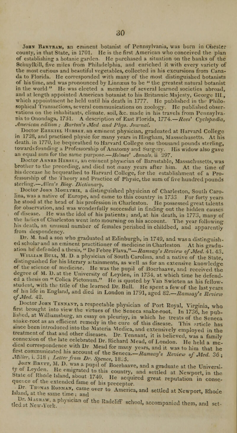 so Johs Bartram, an eminent botanist of Pennsylvania, was born in Chester county, in tliat State, in 1701. Fie is the first American who conceived the plan of establishing a botanic garden. He purchased a situation on the banks of the Schuylkill, five miles from Philadelphia, and enriched it with every variety of the most curious and beautiful vegetables, collected in his excursions from Cana- da to Florida. He corresponded with many of the most distinguished botanists of his time, and was pronounced by Linnaeus to be  the greatest natural botanist in the world  He was elected a member of several learned societies abroad, and at length appointed American botanist to his Britannic Majesty, George III., which appointment he held until his death in 1777. He published in the Philo- sophical Transactions, several communications on zoology. He published obser- vations on the inhabitants, climate, soil, &c. made in his travels from Pennsylva- nia to Onondaga, 1751. A description of East Florida, 1774.—/tees' Cyclopaedia, American edition ,- Barton's Med and Phys. Journal. Doctor Ezbkiel Hi.nsKT.an eminent physician, graduated at Harvard College in 1728, and practised physic for many years in Hingham, Massachusetts. At his death, in 1770, he bequeathed to Harvard College one thousand pounds sterling, towards founding a Professorship of Anatomy and Surgery. His widow also gave an equal sum for the same purpose.—Holmes' Annals, ii 297. Doctor Aiinkh Hersev, an eminent physician of Barnstable, Massachusetts, was brother to the preceding, and died not many years after him. At the time of his decease he bequeathed to Harvard College, for the establishment of a Pro- fessorship of the Theory and Practice of Physic, the sum of live hundred pounds sterling.—Allen's Jiiog. Dictionary. Doctor John Moultrtk, a distinguished physician of Charleston, South Caro- lina, was a native of Europe, and came to this country in 1733 For forty years he stood at the head of his profession in Charleston. He possessed great talents for observation, and was wonderfully successful in finding out the hidden causes of disease. He was the idol of his patients; and, at his death, in 1773, many of the ladies of Charleston went into mourning on his account. The year following his death, an unusual number of females perished in childbed, and apparently from despondency. Dr. M. had a son who graduated at Edinburgh, in 1749, and was a distinguish- ed scholar and an eminent practitioner of medicine in Charleston At his gradu- ation lie defended a thesis,  De Febre Flava.— Ramsay's Review of Med. 41. 43. William Bull, M. D. a physician of South Carolina,'and a native of the State, distmgu.shed for his literary aitainments, as well as for an extensive knowledge of the science of medicine. He was the pupil of Boerhaave, and received the degree of M. D. at the University of Leyden, in 1734, at which time he defend- ed a thesis on  Cohca Pictonum. He is quoted by Van Swieten as his fellow- st;1:lc!' w.lth the t,tle (>f the learned Dr. Bull. He spent a few of the last years of his life in England, and died in London in 1791, aged 82.—.Bowwow'* Review of Med. 42. Doctor Jobs Tenxant, a respectable physician of Port Royal, Virginia, who first brought into view the virtues of the Seneca snake-root. In 1736, he pub- lis led, at Williamsburg, an essay on pleurisy, in which he treats of the Seneca sOake-root as an efficient remedy in the cure of this disease. This article has since been introduced into the Materia Medica, and extensively employed in the treatment of tfiat and other diseases. Dr. Tennant, it is believed, was a family connexion of the late celebrated Dr. Richard Mead, of London. He held a mc- dical correspondence with Dr Mead for many years, and it was to him that he fiwt communicated h,s account of the Seneca-Bam^'* Review of Med. 36; Miller, i. ol8 ; Letter from Dr. Spence, 18.5 tv rfTjJSir* m 1}> WUS a P,Upi1 ,°f Boerliaave> and a graduate at the Universi- State%mdeKnd^r?S2?* I*** ™d *^d at Newport, in the. uSd, ?ssisrss ;csover to Amenca«and setued at *™^> ■**• dedat New.YmJPhySidftn °f thc Radcliff sch(,ol> accompanied them, and set-