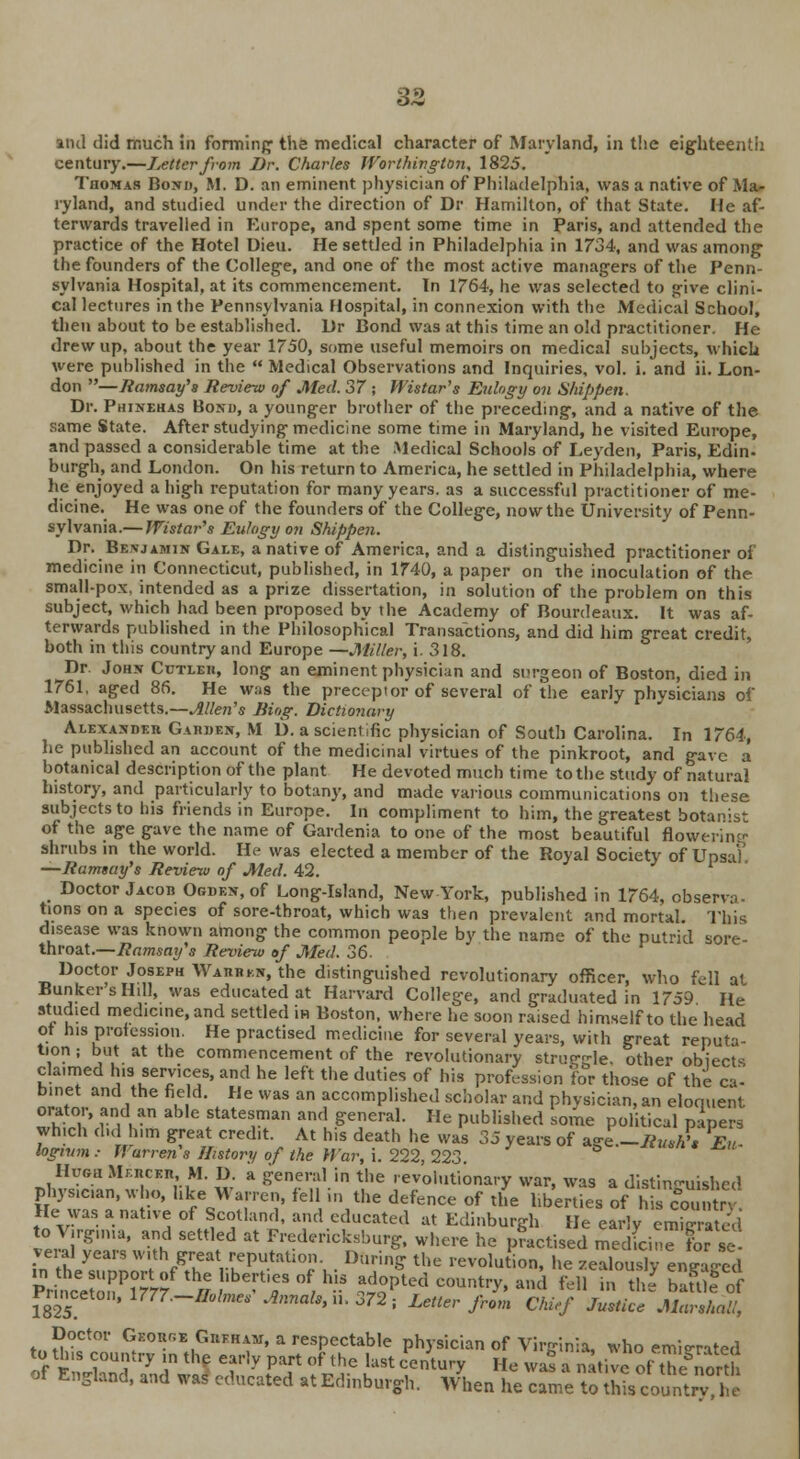 and did much in forming' the medical character of Maryland, in the eighteenth century.—Letter from Dr. Charles Worthington, 1825. Thomas Bond, M. D. an eminent physician of Philadelphia, was a native of Ma- ryland, and studied under the direction of Dr Hamilton, of that State. He af- terwards travelled in Europe, and spent some time in Paris, and attended the practice of the Hotel Dieu. He settled in Philadelphia in 1734, and was among the founders of the College, and one of the most active managers of the Penn- sylvania Hospital, at its commencement. In 1764, he was selected to give clini- cal lectures in the Pennsylvania Hospital, in connexion with the Medical School, then about to be established. Dr Bond was at this time an old practitioner. He drew up, about the year 1750, some useful memoirs on medical subjects, which were published in the  Medical Observations and Inquiries, vol. i. and ii. Lon- don —Ramsay's Review of Med. 37 ; Wistar's Eulogy on Shippen. Dr. Phinehas Bond, a younger brother of the preceding, and a native of the same State. After studying medicine some time in Maryland, he visited Europe, and passed a considerable time at the Medical Schools of Leyden, Paris, Edin- burgh, and London. On his return to America, he settled in Philadelphia, where he enjoyed a high reputation for many years, as a successful practitioner of me- dicine. He was one of the founders of the College, now the University of Penn- sylvania.— Wistar's Eulogy on Shippen. Dr. Benjamin Gale, a native of America, and a distinguished practitioner oi medicine in Connecticut, published, in 1740, a paper on the inoculation of the small-pox, intended as a prize dissertation, in solution of the problem on this subject, which had been proposed by the Academy of Bourdeaux. It was af- terwards published in the Philosophical Transactions, and did him great credit, both in this country and Europe —Miller, i. 318. Dr. John Cutleh, long an eminent physician and surgeon of Boston, died in 1761, aged 86. He was the preceptor of several of the early physicians of Massachusetts.—Allen's Jiiog. Dictionary Alexandeii Garden, M D. a scientific physician of South Carolina. In 1764, he published an account of the medicinal virtues of the pinkroot, and gave a botanical description of the plant He devoted much time to the study of natural history, and particularly to botany, and made various communications on these subjects to his friends in Europe. In compliment to him, the greatest botaivst of the age gave the name of Gardenia to one of the most beautiful flowerim- shrubs in the world. He was elected a member of the Royal Society of UpsaV —Ramsay's Review of Med. 42. _ Doctor Jacob Ogden, of Long-Island, New York, published in 1764, observa- tions on a species of sore-throat, which was then prevalent and mortal. This disease was known among the common people by the name of the putrid sore- throat.—Ramsay's Review of Med. 36- Doctor Joseph Wahhkn, the distinguished revolutionary officer, who fell at Bunker's Hill, was educated at Harvard College, and graduated in 1759 He studied medicine, and settled in Boston, where he soon raised himself to the head of his profession. He practised medicine for several years, with great reputa- tion ; but at the commencement of the revolutionary struggle, other objects claimed h.s services, and he left the duties of his profession for those of the ca- binet and the field. He was an accomplished scholar and physician, an eloquent orator, and an able statesman and general. He published some political papers which d.d him great credit. At his death he was 35 years of agi1-RuJ, P£u- logmm : Warrens History of the War, i. 222, 223 Hugh Mfiiceh M. D a general in the .evolutionary war, was a distinguished physician, who, hke Warren, fell in the defence of the hberties of his countrv He was a native of Scotland, and educated at Edinburgh He early emigrated o Virginia, and settled at Fredericksburg, where he practised£3dSHEt Z vera! years with great.reputation. During the revolution, he zealously enea-ed P^eZ^fV^'TV^ ^d country, and fell Kffi bffiftf 1S2S Annals, n. 372; Letter from Chief Justice Marshall, Doctor GeouheGufham, a respectable physician of Virginia, who emigrated of m3 ^ h *% T,y PT °f the hlSt 'entury H« w- * n^ive of Ue'nort of England, and was* educated at Edinburgh. When he came to this count ™ he