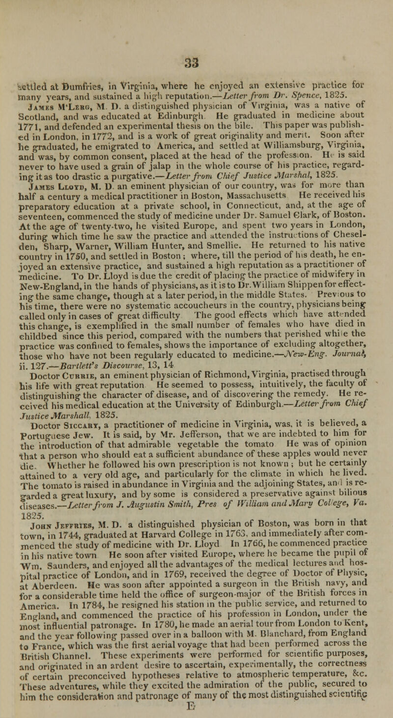 settled at Bumfries, in Virginia, where he enjoyed an extensive practice for many years, and sustained a high reputation.—Letter from Dr. Spenee, 1825. James M'Lero, M. D. a distinguished physician of Virginia, was a native of Scotland, and was educated at Edinburgh He graduated in medicine about 1771, and defended an experimental thesis on the bile. This paper was publish- ed in London, in 1772, and is a work of great originality and merit. Soon after he graduated, he emigrated to America, and settled at Williamsburg, Virginia, and was, by common consent, placed at the head of the profession. Ht is said never to have used a grain of jalap in the whole course of his practice, regard- ing it as too drastic a purgative.—Letter front Chief Justice Marshal, 1825. James Lloyd, M. D an eminent physician of our country, was for more than half a century a medical practitioner in Boston, Massachusetts He received his preparatory education at a private school, in Connecticut, and, at the age of seventeen, commenced the study of medicine under Dr. Samuel Clark, of Boston. At the age of twenty-two, he visited Europe, and spent two years in London, during which time he saw the practice and attended the instructions of Chesel- den, Sharp, Warner, William Hunter, and Smellie. He returned to his native country in 1750, and settled in Boston ; where, till the period of his death, he en- joyed an extensive practice, and sustained a high reputation as a practitioner of medicine. To Dr. Lloyd is due the credit of placing the pract.ce of midwifery in New-England, in the hands of physicians, as it isto Dr. William Shippenfor effect- ing the same change, though at a later period, in the middle States. Previous to his time, there were no systematic accoucheurs in the country, physicians being called only in cases of great difficulty The good effects which have attended this change, is exemplified in the small number of females who have died in childbed since this period, compared with the numbers that perished while the practice was confined to females, shows the importance of excluding altogether, those who have not been regularly educated to medicine.—J\'ew-Eng. Journat, ii. 127.—Bartlett's Discourse, 13, 14 Doctor Currie, an eminent physician of Richmond, Virginia, practised through his life with great reputation He seemed to possess, intuitively, the faculty of distinguishing the character of disease, and of discovering the remedy. He re- ceived his medical education at the University of Edinburgh.—Letter from Chief Justice Marshall 1825. Doctor Siccart, a practitioner of medicine in Virginia, was. it is believed, a Portuguese Jew. It is said, by Mr. Jefferson, that we are indebted to him for the introduction of that admirable vegetable the tomato He was of opinion that a person who should eat a sufficient abundance of these apples would never die. Whether he followed his own prescription is not known ; but he certainly attained to a very old age, and particularly for the climate in which he lived. The tomato is raised in abundance in Virginia and the adjoining States, ami is re- garded a great luxury, and by some is considered a preservative against bilious diseases.—Letter from J. Augustin Smith, Pres of William and Mary Colege, Va. 1825. „ . . , John Jeffries, M. D. a distinguished physician of Boston, was born in that town, in 1744, graduated at Harvard College in 1763. and immediately after com- menced the study of medicine with Dr. Lloyd In 1766, he commenced practice in his native town He soon after visited Europe, where he became the pupil of Wm. Saunders, and enjoyed all the advantages of the medical lectures and hos- pital'practice of London, and in 1769, received the degree of Doctor of Physic, at Aberdeen. He was soon after appointed a surgeon in the British navy, and for a considerable time held the office of surgeon-major of the British forces in America. In 1784, he resigned his station in the public service, and returned to England, and commenced the practice of his profession in London, under the most influential patronage. In 1780, he made an aerial tour from London to Kent, and the year following passed over in a balloon with M. Blanchard, from England to France, which was the first aerial voyage that had been performed across the British Channel. These experiments were performed for scientific purposes, and originated in an ardent desire to ascertain, experimentally, the correctness of certain preconceived hypotheses relative to atmospheric temperature, &c. These adventures, while they excited the admiration of the public, secured to him the consideration and patronage of many of the most distinguished scientific E