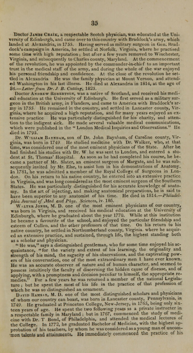 Doctor James Chaik, a respectable Scotch physician, was educated at the Uni- versity of Edinburgh, and came over to this country with Braddock's army, which landed at Alexandria, in 1755. Having served as military surgeon in Gen. Brad- dock's campaign in Amevica, he settled at Norfolk, Virginia, where he practised some time with high reputation ; but after a few years removed to Winchester, Virginia, and subsequently to Charles county, Maryland. At the commencement of the revolution, he was appointed by the commander-in-chirf to an important trust in the medical staff of the army, and during the whole of the war enjoyed his personal friendship and confidence. At the close of the revolution he set- tled in Alexandria He was the family physician at Mount Vernon, and attend- ed Washington in his last illness. He died at Alexandria in 1814, at the age of 84.—Letter from Dr. J B. Cutting, 1825. Doctor Andrew Robertson, was a native of Scotland, and received his medi- cal education at the University of Edinburgh. He first served as a military sur- geon in the British army, in Flanders, and came to America with Braddock's ar- my in 1755. He remained in the country, and settled in Lancaster county, Vir- ginia, where he acquired a high reputation, and for many years enjoyed an ex- tensive practice He was particularly distinguished for his charity, and atten- tion to the indigent sick. He made several valuable medical communications, which were published in the London Medical Inquiries and Observations. He died in 1795. Dr. Wtlliam Baynham, son of Dr. John Baynham, of Caroline county, Vir- ginia, was born in 1749 He studied medicine with Dr. Walker, who, at that time, was considered one of the most eminent physicians of the State. After he had finished his studies with Dr. W he was sent to London, and entered a stu- dent at St. Thomas' Hospital. As soon as he had completed his course, he be- came a partner of Mr. Slater, an eminent surgeon of Margate, and he was sub- sequently invited by Mr. Else, to assist him in his demonstrations of Anatomy. In 1781, he was admitted a member of the Royal College of Surgeons in Lon- don. On his return to his native country, he entered into an extensive practice in Virginia, and was long considered as the most eminent surgeon of the Southern States. He was particularly distinguished for his accurate knowledge of anato- my. In the art of injecting, and making anatomical preparations, he is said to have been superior to any anatomist of his time. He died in 1814.—Philadel- phia Journal of Med and Phys. Sciences, iv. 186. Wm/tkr Jones, M. D. one of the most eminent physicians of our country, was born in Virginia, and received his medical education at the University of Edinburgh, where he graduated about the year 1770. While at this institution he became a favourite of the school, and enjoyed the particular friendship and esteem of Cullen, and the other professors of that time. On his return to his native country, he settled in Northumberland county, Virginia, where he acquir- ed an extensive practice, and sustained, through life, the highest standing both as a scholar and physician. He was, says a distinguished gentleman, who for some time enjoyed his ac- quaintance, for the variety and extent of his learning, the originality and strength of his mind, the sagacity of his observations, and the captivating pow- ers of his conversation, one of the most extraordinary men I have ever known. He was an accurate observer of nature and of human character, and seemed to possess intuitively the faculty of discerning the hidden cause of disease, and of applying, with a promptness and decision peculiar to himself, the appropriate re- medies. For a few years he was returned a member of the national Legisla- ture ; but he spent the most of his life in the practice of that profession of which he was so distinguished an ornament. _ _ David Ramsey, M. D. one of the most distinguished scholars and physicians of whom our country can boast, was born in Lancaster county, Pennsylvania, in 1749. He graduated at Princeton College, New-Jersey, in 1765, being only six- teen years of age. He spent the two following years as a private instructer in a respectable family in Maryland ; but in 1767, commenced the study of medi- cine with Dr. T Bond, of Philadelphia, and attended the medical lectures of the College. In 1772, he graduated Bachelor of Medicine, with the highest ap- probation of his teachers, by whom he was considered as a young man of uncom- <mon talents and attainments. He immediately commenced the practice of his