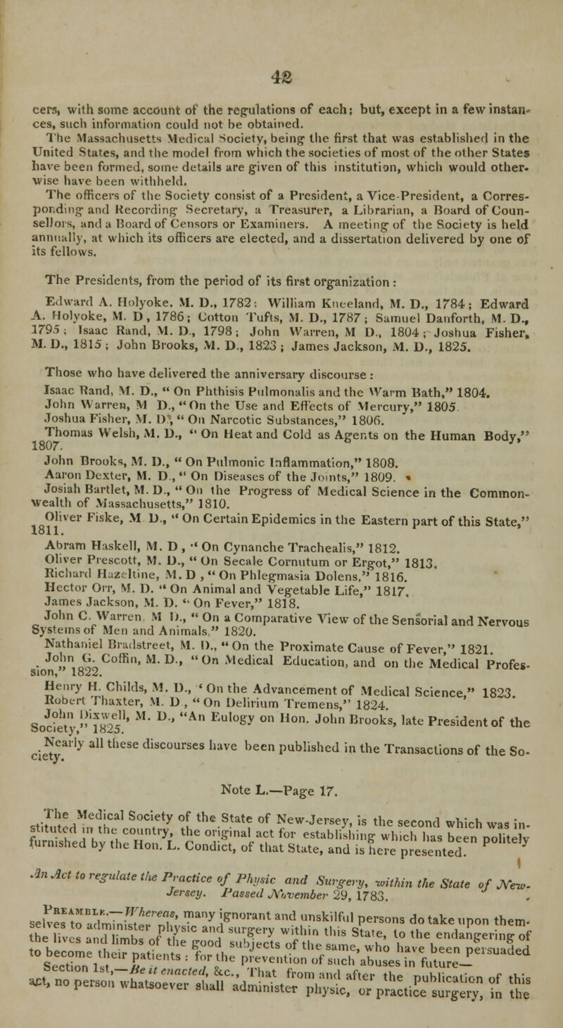 48 cers, with some account of the regulations of each; but, except in a few instan* ces, such information could not be obtained. The Massachusetts Medical Society, being the first that was established in the United States, and the model from which the societies of most of the other States have been formed, some details are given of this institution, which would other, wise have been withheld. The officers of the Society consist of a President, a Vice-President, a Corres- ponding and Recording Secretary, a Treasurer, a Librarian, a Board of Coun- sellors, and a Board of Censors or Examiners. A meeting of the Society is held annually, at which its officers are elected, and a dissertation delivered by one of its fellows. The Presidents, from the period of its first organization : Edward A. Holyoke. M. D„ 1782: William Kneeland, M. D„ 1784; Edward A. Holyoke, M. D, 1786; Cotton Tufts, M. D., 1787; Samuel Danforth, M. D., 1795; Isaac Rand, VI. D, 1798; John Warren, M L)., 1804; Joshua Fisher, M. D., 1815 ; John Brooks, M. D., 1823 ; James Jackson, M. D., 1825. Those who have delivered the anniversary discourse : Isaac Rand, M. D.,  On Phthisis Pulmonalis and the Warm Bath, 1804. John Warren, M D., On the Use and Effects of Mercurv, 1805 Joshua Fisher, M. D\  On Narcotic Substances, 1806. Thomas Welsh, M. D.,  On Heat and Cold as Agents on the Human Body, 1807. ' John Brooks, M. D.,  On Pulmonic Inflammation, 1808. Aaron Dexter, M. D ,  On Diseases of the Joints, 1809. » Josiah Bartlet, M. D.,  On the Progress of Medical Science in the Common- wealth of Massachusetts, 1810. Oliver Fiske, M D., •« On Certain Epidemics in the Eastern part of this State, 1811. Abram Haskell, M. D , •« On Cynanche Trachealis, 1812. Oliver Prescott, M. D.,  On Secale Cornutum or Ergot, 1813. Richard Hazeltine, M.D , On Phlegmasia Dolens,' 1816. Hector Oir, M. D.  On Animal and Vegetable Life, 1817, James Jackson, M. D. On Fever, 1818. John C. Warren M I)., « On a Comparative View of the Sensorial and Nervous Systems of Men and Animals. 1820. Nathaniel Bnulstreet, M. I)„ On the Proximate Cause of Fever, 1821 • J°»n,n(^Coffin' MD' 0n 'v,edical Education, and on the Medical Profes- sion, 1822. Henry H. Childs, M. D., « On the Advancement of Medical Science  1823. Robert Thaxter, M. D ,  On Delirium Tremens, 1824 R„5in i??^1, M' D An Eul0gy °n Hon- John Brooks» ,ate President of the ^ Nearly all these discourses have been published in the Transactions of the So- Note L.—Page 17. The Medical Society of the State of New-Jersey, is the second which was in- SSdVv tehrHonr3L Uce °VSr\&£ (°l ^^^ -«ich has beenpohtely lurnisned by the Hon. L. Condict, of that State, and is here presented. An Act to regulate the Practice of Physic and Surgery, within the State of JVfew- Jersey. Passed November 29, 1783. Preambi-k.— Whereas, many ignorant and unskilful persons dotakeunon them