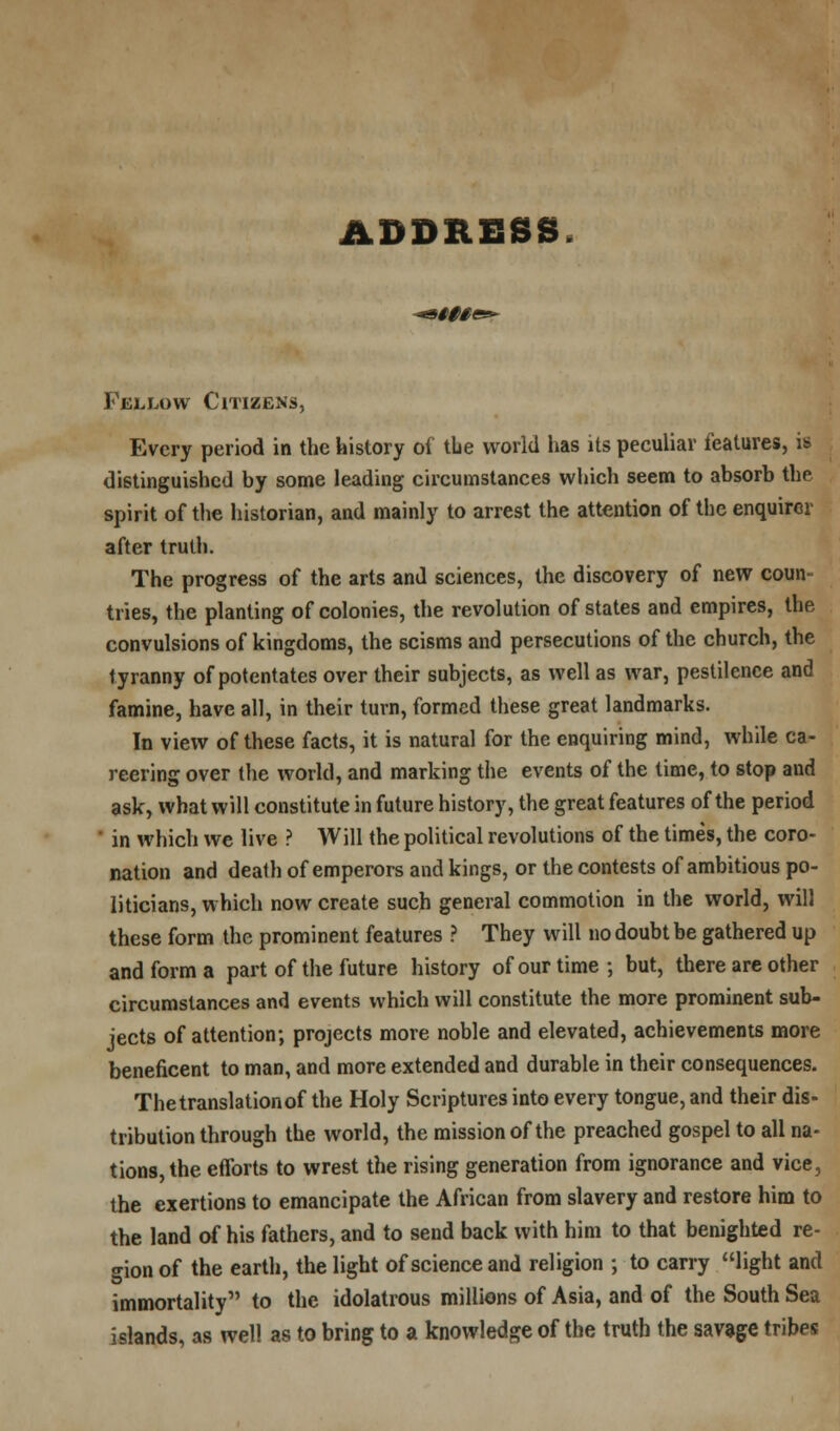 ADDRESS H§§1 Fellow Citizens, Every period in the history of the world has its peculiar features, is distinguished by some leading circumstances which seem to absorb the spirit of the historian, and mainly to arrest the attention of the enquirer after truth. The progress of the arts and sciences, the discovery of new coun- tries, the planting of colonies, the revolution of states and empires, the convulsions of kingdoms, the seisms and persecutions of the church, the tyranny of potentates over their subjects, as well as war, pestilence and famine, have all, in their turn, formed these great landmarks. In view of these facts, it is natural for the enquiring mind, while ca- reering over the world, and marking the events of the time, to stop and ask, what will constitute in future history, the great features of the period ' in which we live ? Will the political revolutions of the times, the coro- nation and death of emperors and kings, or the contests of ambitious po- liticians, which now create such general commotion in the world, will these form the prominent features ? They will no doubt be gathered up and form a part of the future history of our time; but, there are other circumstances and events which will constitute the more prominent sub- jects of attention; projects more noble and elevated, achievements more beneficent to man, and more extended and durable in their consequences. The translation of the Holy Scriptures into every tongue, and their dis- tribution through the world, the mission of the preached gospel to all na- tions, the efforts to wrest the rising generation from ignorance and vice, the exertions to emancipate the African from slavery and restore him to the land of his fathers, and to send back with him to that benighted re- gion of the earth, the light of science and religion ; to carry light and immortality to the idolatrous millions of Asia, and of the South Sea islands, as well as to bring to a knowledge of the truth the savage tribes