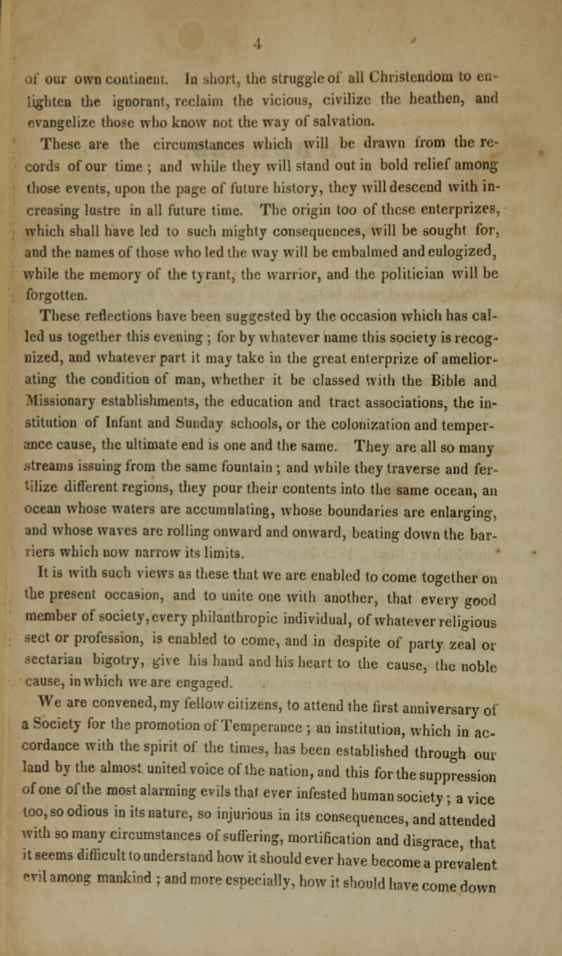 of oui own continent. la short, the struggled all Christendom to cn- iighten the ignorant, reclaim the vicious, civilize the heathen, and evangelize those who know not the way of salvation. These are the circumstances which will he drawn from the re- cords of our time ; and while they will stand out in hold relief among those events, upon the page of future history, they will descend with in- creasing lustre in all future time. The origin too of these enterprizes, which shall have led to such mighty consequences, will be sought for, and the names of those who led the way will be embalmed and eulogized, while the memory of the tyrant, the warrior, and the politician will be forgotten. These reflections have been suggested by the occasion which has cal- led us together this evening; for by whatever name this society is recog- nized, and whatever part it may take in the great enterprize of amelior- ating the condition of man, whether it be classed with the Bible and Missionary establishments, the education and tract associations, the in- stitution of Infant and Sunday schools, or the colonization and temper- ance cause, the ultimate end is one and the same. They are all so many .streams issuing from the same fountain ; and while they traverse and fer- tilize different regions, they pour their contents into the same ocean, an ocean whose waters are accumulating, whose boundaries are enlarging, and whose waves are rolling onward and onward, beating down the bar- riers which now narrow its limits. It is with such views as these that we are enabled to come together on the present occasion, and to unite one with another, that every good member of society, every philanthropic individual, of whatever religious sect or profession, is enabled to come, and in despite of party zeal or sectarian bigotry, give his hand and his heart to the cause, the noble cause, in which we are engaged. We are convened, my fellow citizens, to attend the first anniversary of a Society for the promotion of Temperance ; an institution, which in ac- cordance with the spirit of the times, has been established through our land by the almost united voice of the nation, and this for the suppression of one of the most alarming evils that ever infested human society; a vice too, so odious in its nature, so injurious in its consequences, and attended with so many circumstances of suffering, mortification and disgrace, that it seems difficult to understand how it should ever have become a prevalent ovil among mankind ; and more especially, how it should have come down