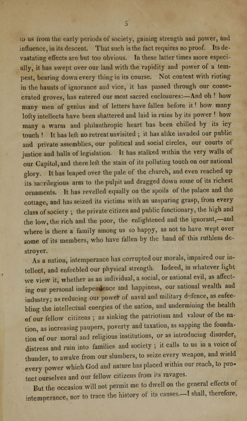 to us from the early periods of society, gaining strength and power, and influence, in its descent. That such is the fact requires no proof. Its de- vastating effects are but too obvious. In these latter times more especi- ally, it has swept over our land with the rapidity and power of a tem- pest, bearing down every thing in its course. Not content with rioting in the haunts of ignorance and vice, it has passed through our conse- crated groves, has entered our most sacred enclosures:—And oh ! how many men of genius and of letters have fallen before it! how many lofty intellects have been shattered and laid in ruins by its power ! how many a warm and philanthropic heart has been chilled by its icy touch ! It has left no retreat unvisited ; it has alike invaded our public and private assemblies, our political and social circles, our courts of justice and halls of legislation. It has stalked within the very walls of our Capitol, and there left the stain of its polluting touch on our national <*lory. It has leaped over the pale of the church, and even reached up its sacrilegious arm to the pulpit and dragged down some of its richest ornaments. It has revelled equally on the spoils of the palace and the cottage, and has seized its victims with an unsparing grasp, from every class of society ; the private citizen and public functionary, the high and the low, the rich and the poor, the enlightened and the ignorant,—and where is there a family among us so happy, as not to have wept over some of its members, who have fallen by the hand of this ruthless de- stroyer. As a nation, intemperance has corrupted our morals, impaired our in- tellect, and enfeebled our physical strength. Indeed, in whatever light we view it, whether as an individual, a social, or national evil, as affect- ing our personal independence and happiness, our national wealth and industry; as reducing our power of naval and military defence, as enfee- bling the intellectual energies of the nation, and undermining the health of our fellow citizens; as sinking the patriotism and valour of the na- tion, as increasing paupers, poverty and taxation, as sapping the founda- tion^ our moral and religious institutions, or as introducing disorder, distress and ruin into families and society ; it calls to us in a voice of thunder, to awake from our slumbers, to seize every weapon, and wield every power which God and nature has placed within our reach, to pro- tect ourselves and our fellow citizens from its ravages. But the occasion will not permit me to dwell on the general effects ot intemperance, nor to trace the history of its causes.-I shall, therefore,