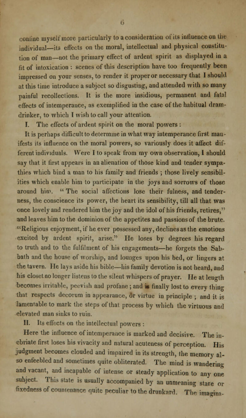 confine myself more particularly to a consideration of its influence on the individual—its effects on the moral, intellectual and physical constitu- tion of man—not the primary effect of ardent spirit as displayed in a fit of intoxication : scenes of this description have too frequently been impressed on your senses, to render it proper or necessary that I should at this time introduce a subject so disgusting, and attended with so many painful recollections. It is the more insidious, permanent and fatal effects of intemperance, as exemplified in the case of the habitual dram- drinker, to which I wish to call your attention. I. The effects of ardent spirit on the moral powers : It is perhaps difficult to determine in what way intemperance first man- ifests its influence on the moral powers, so variously does it affect dif- ferent individuals. Were I to speak from my own observation, 1 should say that it first appears in an alienation of those kind and tender sympa- thies which bind a man to his family and friends ; those lively sensibil- ities which enable him to participate in the joys and sorrows of those around him.  The social affections lose their fulness, and tender- ness, the conscience its power, the heart its sensibility, till all that was once lovely and rendered him the joy and the idol of his friends, retires, and leaves him to the dominion of the appetites and passions of the brute. Religious enjoyment, if he ever possessed any, declines as the emotions excited by ardent spirit, arise. He loses by degrees his regard to truth and to the fulfilment of his engagements—he forgets the Sab- bath and the house of worship, and lounges upon his bed, or lingers at the tavern. He lays aside his bible—his family devotion is not heard, and his closet no longer listens to the silent whispers of prayer. He at length becomes irritable, peevish and profane; and is finally lost to every thing that respects deeorum in appearance, 6r virtue in principle ; and it is lamentable to mark the steps of that process by which the virtuous and elevated man sinks to ruin. II. Its effects on the intellectual powers : Here the influence of intemperance is marked and decisive. The in- ebriate first loses his vivacity and natural acuteness of perception. His judgment becomes clouded and impaired in its strength, the memory al- so enfeebled and sometimes quite obliterated. The mind is wandering and vacant, and incapable of intense or steady application to any one suhject. This state is usually accompanied by an unmeaning stare or fixedness of countenance quite peculiar to the drunkard. The imaa*.