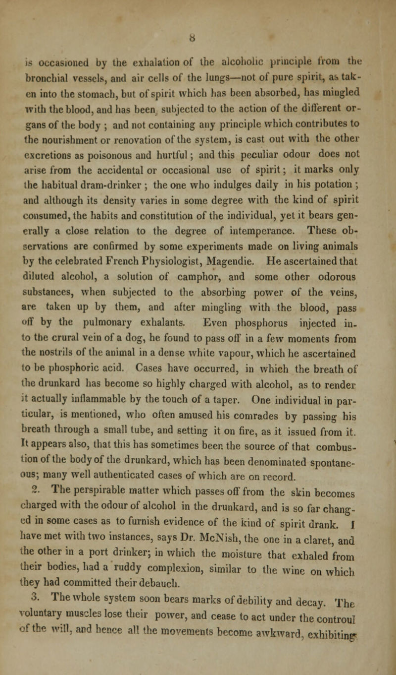 casioned by the exhalation of the alcoholic principle from the bronchial vessels, and air cells of the lungs—not of pure spirit, as tak- en into the stomach, but of spirit which has been absorbed, has mingled with the blood, and has been subjected to the action of the different or- gans of the body ; and not containing any principle which contributes to the nourishment or renovation of the system, is cast out with the other excretions as poisonous and hurtful; and this peculiar odour does not arise from the accidental or occasional use of spirit; it marks only the habitual dram-drinker ; the one who indulges daily in his potation ; and although its density varies in some degree with the kind of spirit consumed, the habits and constitution of the individual, yet it bears gen- erally a close relation to the degree of intemperance. These ob- servations are confirmed by some experiments made on living animals by the celebrated French Physiologist, Magendie. He ascertained that diluted alcohol, a solution of camphor, and some other odorous substances, when subjected to the absorbing power of the veins, are taken up by them, and after mingling with the blood, pass off by the pulmonary exhalants. Even phosphorus injected in. to the crural vein of a dog, he found to pass off in a few moments from the nostrils of the animal in a dense white vapour, which he ascertained to be phosphoric acid. Cases have occurred, in which the breath of the drunkard has become so highly charged with alcohol, as to render ii actually inflammable by the touch of a taper. One individual in par- ticular, is mentioned, who often amused his comrades by passing his breath through a small tube, and setting it on fire, as it issued from it. It appears also, that this has sometimes been the source of that combus- tion of the body of the drunkard, which has been denominated spontane- ous-, many well authenticated cases of which are on record. 2. The perspirable matter which passes off from the skin becomes charged with the odour of alcohol in the drunkard, and is so far chang- ed in some cases as to furnish evidence of the kind of spirit drank. I have met with two instances, says Dr. McNish, the one in a claret, and the other in a port drinker; in which the moisture that exhaled from their bodies, had a ruddy complexion, similar to the wine on which they had committed their debauch. 3. The whole system soon bears marks of debility and decay. The voluntary muscles lose their power, and cease to act under the controul of the will, and hence all the movements become awkward, exhibiting*