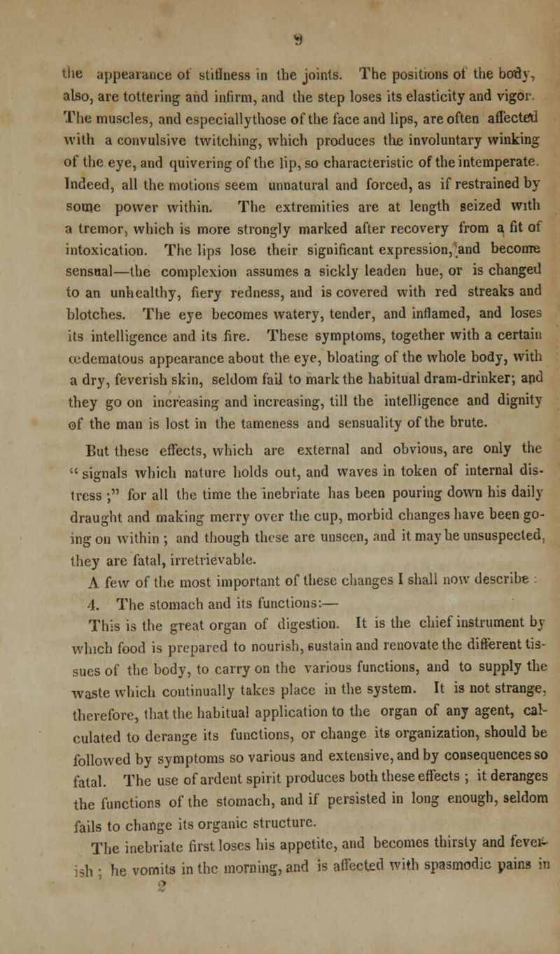 the appearance of stillness in the joints. The positrons of the body, also, are tottering and infirm, and the step loses its elasticity and vigor The muscles, and especiallythose of the face and lips, are often affected with a convulsive twitching, which produces the involuntary winking of the eye, and quivering of the lip, so characteristic of the intemperate. Indeed, all the motions seem unnatural and forced, as if restrained by- some power within. The extremities are at length seized with a tremor, which is more strongly marked after recovery from a fit of intoxication. The lips lose their significant expression, and become sensual—the complexion assumes a sickly leaden hue, or is changed to an unhealthy, fiery redness, and is covered with red streaks and blotches. The eye becomes watery, tender, and inflamed, and loses its intelligence and its fire. These symptoms, together with a certain ccdematous appearance about the eye, bloating of the whole body, with a dry, feverish skin, seldom fail to mark the habitual dram-drinker; and they go on increasing and increasing, till the intelligence and dignity of the man is lost in the tameness and sensuality of the brute. But these effects, which are external and obvious, are only the  signals which nature holds out, and waves in token of internal dis- tress ; for all the time the inebriate has been pouring down his daily draught and making merry over the cup, morbid changes have been go- ing on within ; and though these are unseen, and it may be unsuspected, Ihey are fatal, irretrievable. A few of the most important of these changes I shall now describe : 4. The stomach and its functions:— This is the great organ of digestion. It is the chief instrument by which food is prepared to nourish, sustain and renovate the different tis- sues of the body, to carry on the various functions, and to supply the waste which continually takes place in the system. It is not strange, therefore, that the habitual application to the organ of any agent, cal- culated to derange its functions, or change its organization, should be followed by symptoms so various and extensive, and by consequences so fatal. The use of ardent spirit produces both these effects ; it deranges the functions of the stomach, and if persisted in long enough, seldom fails to change its organic structure. The inebriate first loses his appetite, and becomes thirsty and fevei^ sh ; he vomits in the morning, and is affected with spasmodic pains in