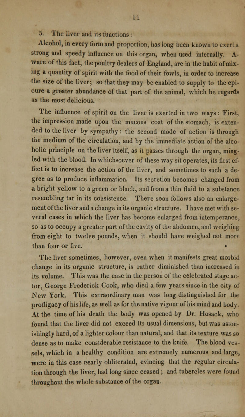 U 5. The liver and its functions: Alcohol, in every form and proportion, has long been known to exert a strong and speedy influence on this organ, when used internally. A- ware of this fact, the poultry dealers of England, are in the habit of mix- ing a quantity of spirit with the food of their fowls, in order to increase the size of the liver; so that they may be enabled to supply to the epi- cure a greater abundance of that part of the animal, which he regards as the most delicious. The influence of spirit on the liver is exerted in two ways : First, the impression made upon the mucous coat of the stomach, is exten- ded to the liver by sympathy: the second mode of action is through the medium of the circulation, and by the immediate action of the alco- holic principle on the liver itself, as it passes through the organ, ming- led with the blood. In whichsoever of these way sit operates, its first ef- fect is to increase the action of the liver, and sometimes to such a de- gree as to produce inflammation. Its secretion becomes changed from a bright yellow to a green or black, and from a thin fluid to a substance resembling tar in its consistence. There soon follows also an enlarge- ment of the liver and a change in its organic struct ure. I have met with se- veral cases in which the liver has become enlarged from intemperance, so as to occupy a greater part of the cavity of the abdomen, and weighing from eight to twelve pounds, when it should have weighed not more than four or five. • The liver sometimes, however, even when it manifests great morbid change in its organic structure, is rather diminished than increased in its volume. This was the case in the person of the celebrated stage ac- tor, George Frederick Cook, who died a few years since in the city of New York. This extraordinary man was long distinguished for the profligacy of his life, as well as for the native vigour of his mind and body. At the time of his death the body was opened by Dr. Hosack, who found that the liver did not exceed its usual dimensions, but was aston- ishingly hard, of a lighter colour than natural, and that its texture was so dense as to make considerable resistance to the knife. The blood ves- sels, which in a healthy condition are extremely numerous and large, were in this case nearly obliterated, evincing that the regular circula- tion through the liver, had long since ceased ; and tubercles were found throughout the whole substance of the organ.