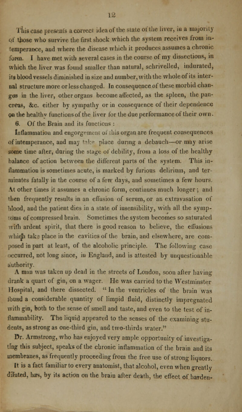 J ins case presort a correct idea of the stale ot the liver, 1b a majority ot tjiose who survive the first shock which the system receives from in- temperance, and where the disease which it produces assumes a chronic form. I have met with several cases in the course of my dissections, m which the liver was found smaller than natural, schrivelled, indurated, its blood vessels diminished in size and number, with the whole of its inter- nal structure more or less changed. In consequence of these morbid chan- ges in the liver, other organs become affected, as the spleen, the pan- creas, &c. either by sympathy or in consequence of their dependence on the healthv functions of the liver for the due performance of their own. 6. Of the Brain and its functions : Inflammation and engorg^ncni oi this organ are frequent consequences of intemperance, and ma; take place dunng a debauch—ormayari.se some time after, during the stage of debility, from a loss of the healthy balance of action between the different parts of the system. This in- flammation is sometimes acute, is marked by furious delirium, and ter- minates fatally in the course of a few days, and sometimes a few hours. At other times it assumes a chronic form, continues much longer; and then frequently results in an effusion of serum, or an extravasation of blood, and the patient dies in a state of insensibility, with all the symp- i/ms of compressed brain. Sometimes the system becomes so saturated with ardent spirit, that there is good reason to believe, the effusions whiA take place in the cavities of the brain, and elsewhere, are com- posed in part at least, of the alcoholic principle. The following case occurred, not long since, in England, and is attested by unquestionable authority. A man was taken up dead in the streets of London, soon after having drank a quart of gin, on a wager. He was carried to the Westminster Hospital, and there dissected.  In the ventricles of the brain was found a considerable quantity of limpid fluid, distinctly impregnated with gin, both to the sense of smell and taste, and even to the test of in- flammability. The liquid appeared to the senses of the examining stu- dents, as strong as one-third gin, and two-thirds water. Dr. Armstrong, who has enjoyed very ample opportunity of investiga- ting this subject, speaks of the chronic inflammation of the brain and its membranes, as frequently proceeding from the free use of strong liquors. It is a fact familiar to every anatomist, that alcohol, even when greatly diluted, has, by its action on the brain after death, the effect of. harden-