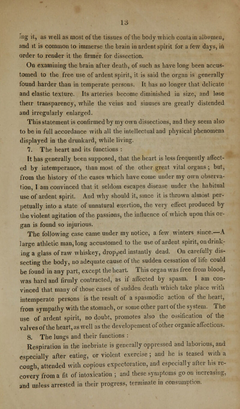 ing it, as well as most of the tissues of the body which contain albumen, and it is common 1o immerse the brain in ardent spirit for a few days, in order to render it the firmer for dissection. On examining the brain after death, of such as have long been accus- tomed to the free use of ardent spirit, it is said the organ is generally found harder than in temperate persons. It has no longer that delicate and elastic texture. Its arteries become diminished in size, and lose their transparency, while the veins and sinuses are greatly distended and irregularly enlarged. This statement is confirmed by my own dissections, and they seem also to be in full accordance with all the intellectual and physical phenomena displayed in the drunkard, while living. 7. The heart and its functions : It has generally been supposed, that the heart is less frequently affect- ed by intemperance, than most of the other great vital organs ; but, from the history of the cases which have come under my own observa- tion, I am convinced that it seldom escapes disease under the habitual use of ardent spirit. And why should it, since it is thrown almost per- petually into a state of unnatural exertion, the very effect produced by the violent agitation of the passions, the influence of which upon this or- gan is found so injurious. The following case came under my notice, a few winters since.—A large athletic man, long accustomed to the use of ardent spirit, on drink- ing a glass of raw whiskey, dropped instantly dead. On carefully dis- secting the body, no adequate cause of the sudden cessation of life could be found in any part, except the heart. This organ was free from blood, was hard and firmly contracted, as if affected by spasm. I am con- vinced that many of those cases of sudden death which take place with intemperate persons is the result of a spasmodic action of the heart, from sympathy with the stomach, or some other part of the system. The use of ardent spirit, no doubt, promotes also the ossification of the valves of the heart, as well as the developement of other organic affections. 8. The lungs and their functions : Respiration in the inebriate is generally oppressed and laborious, and especially after eating, or violent exercise; and he is teased with a cough, attended with copious expectoration, and especially after his re- covery from a fit of intoxication ; and these symptoms goon increasing, and unless arrested in their progress, terminate in consumption.