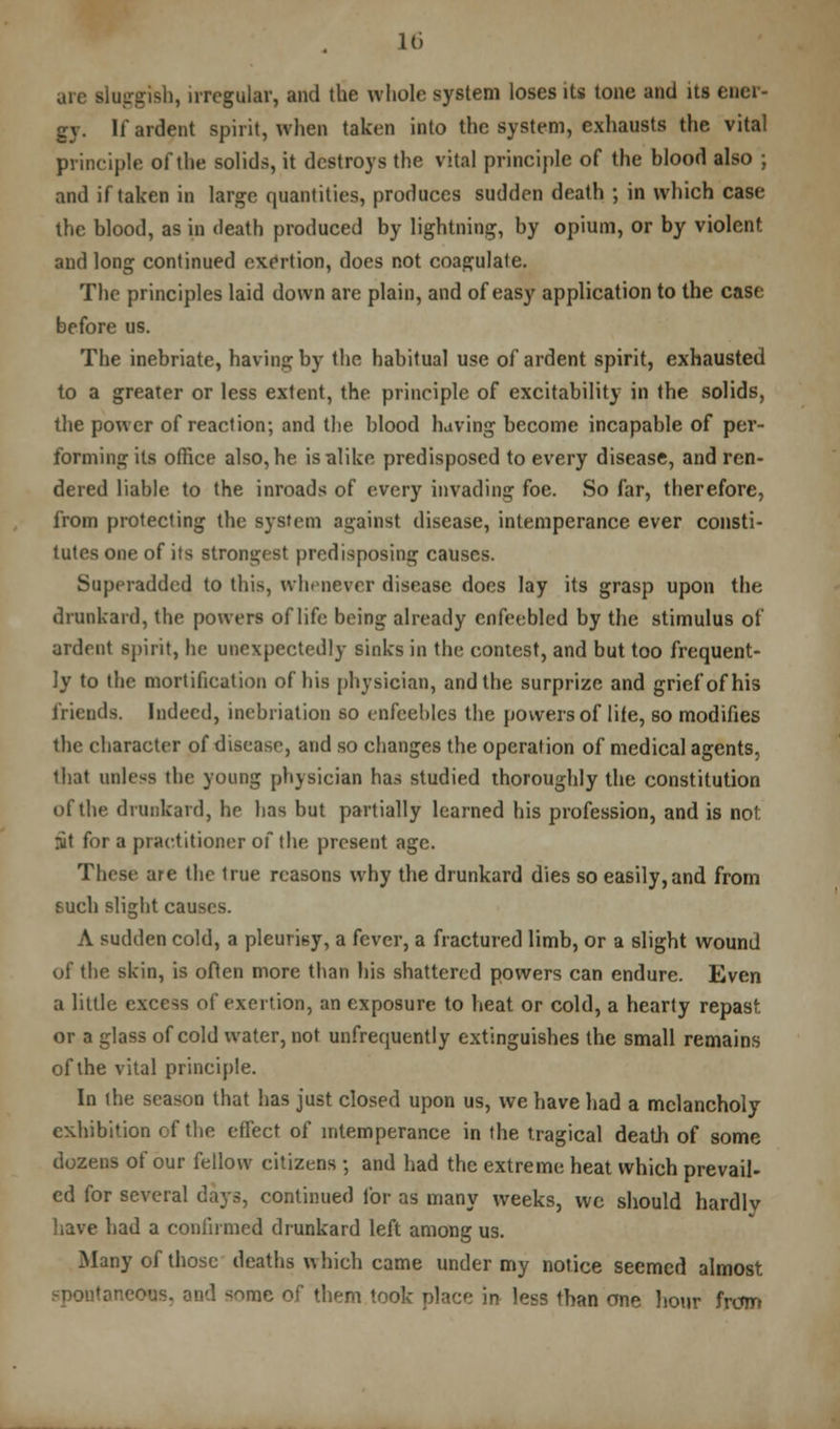 are sluggish, irregular, and the whole system loses its tone and its ener- gy. If ardent spirit, when taken into the system, exhausts the vital principle of the solids, it destroys the vital principle of the blood also ; and if taken in large quantities, produces sudden death ; in which case the blood, as in death produced by lightning, by opium, or by violent and long continued exertion, does not coagulate. The principles laid down are plain, and of easy application to the case before us. The inebriate, having by the habitual use of ardent spirit, exhausted to a greater or less extent, the prineiple of excitability in the solids, the power of reaction; and the blood having become incapable of per- forming its office also,he isalike predisposed to every disease, and ren- dered liable to the inroads of every invading foe. So far, therefore, from protecting the system against disease, intemperance ever consti- tutes one of its strongest predisposing causes. Superadded to this, whenever disease does lay its grasp upon the drunkard, the powers of life being already enfeebled by the stimulus of ardent spirit, he unexpectedly sinks in the contest, and but too frequent- ly to the mortification of his physician, and the surprize and grief of his friends. Indeed, inebriation so enfeebles the powers of lite, so modifies the character of disease, and so changes the operation of medical agents, that unless the young physician has studied thoroughly the constitution of the drunkard, he has but partially learned his profession, and is not. nit for a practitioner of the present age. These are the true reasons why the drunkard dies so easily,and from such slight causes. A sudden cold, a pleurisy, a fever, a fractured limb, or a slight wound of the skin, is often more than his shattered powers can endure. Even a little excess of exertion, an exposure to heat or cold, a hearty repast or a glass of cold water, not unfrequently extinguishes the small remains of the vital principle. In the season that has just closed upon us, we have had a melancholy exhibition of the effect of intemperance in the tragical death of some dozens of our fellow citizens ; and had the extreme heat which prevail- ed for several days, continued for as many weeks, wc should hardlv have had a confirmed drunkard left among us. Many of those deaths which came under my notice seemed almost os, and <ornc of them look place in less than one hour from