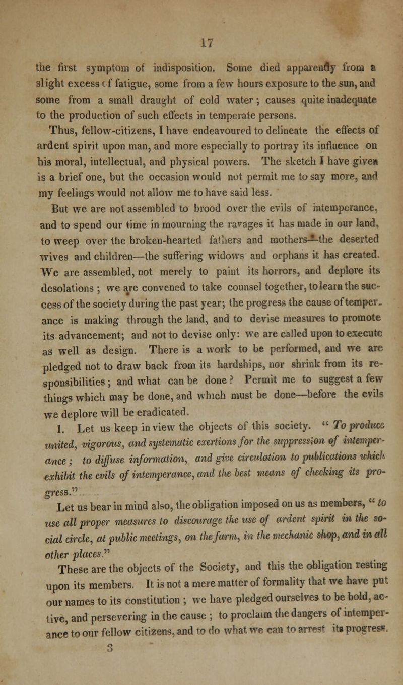 the first symptom of indisposition. Some died apparency irom & slight excess (f fatigue, some from a few hours exposure to the sun, and some from a small draught of cold water; causes quite inadequate to the production of such effects in temperate persons. Thus, fellow-citizens, I have endeavoured to delineate the effects of ardent spirit upon man, and more especially to portray its influence on his moral, intellectual, and physical powers. The sketch I have given is a brief one, but the occasion would not permit me to say more, and my feelings would not allow me to have said less. But we are not assembled to brood over the evils of intemperance, and to spend our time in mourning the ravages it has made in our land, to weep over the broken-hearted falliers and mothers—the deserted wives and children—the suffering widows and orphans it has created. We are assembled, not merely to paint its horrors, and deplore its desolations ; we are convened to take counsel together, to learn the suc- cess of the society during the past year; the progress the cause of temper, ance is making through the land, and to devise measures to promote its advancement; and not to devise only: we are called upon to execute as well as design. There is a work to be performed, and we are pledged not to draw back from its hardships, nor shrink from its re- sponsibilities ; and what can be done ? Permit me to suggest a few things which may be done, and which must be done—before the evils we deplore will be eradicated. 1. Let us keep in view the objects of this society.  To product united, vigorous, and systematic exertions for tlie suppression of intemper- ance ; to diffuse information, and give circulation to publications which exhibit tlie evils of intemperance, and the best means of checking Us pro- gress.'''' Let us bear in mind also, the obligation imposed on us as members,  to use all proper measures to discourage the use of ardent spirit in the so- cial circle, at public meetings, on the farm, in the mechanic shop, and in all other places These are the objects of the Society, and this the obligation resting upon its members. It is not a mere matter of formality that we have put our names to its constitution ; we have pledged ourselves to be bold, ac- tive, and persevering in the cause ; to proclaim the dangers of intemper- ance to our fellow citizens, and to do what we can to arrest ib progress